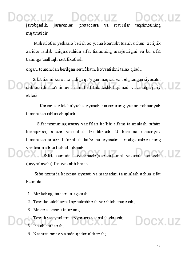 javobgarlik,   jarayonlar,   protsedura   va   resurslar   taqsimotining
majumuidir.  
      Mahsulotlar yetkazib berish bo’yicha kontrakt tuzish uchun  xorijlik
xaridor   ishlab   chiqaruvchida   sifat   tizimining   mavjudligini   va   bu   sifat
tizimiga taulluqli sertifikatlash 
organi tomonidan berilgan sertifikatni ko’rsatishni talab qiladi.  
     Sifat tizimi korxona oldiga qo’ygan maqsad va belgilangan siyosatni
olib borishni ta’minlovchi omil sifatida tashkil qilinadi va amalga joriy
etiladi. 
              Korxona   sifat   bo’yicha   siyosati   korxonaning   yuqori   rahbariyati
tomonidan ishlab chiqiladi. 
             Sifat tizimining asosiy vazifalari bo’lib: sifatni ta’minlash, sifatni
boshqarish,   sifatni   yaxshilash   hisoblanadi.   U   korxona   rahbariyati
tomonidan   sifatni   ta’minlash   bo’yicha   siyosatini   amalga   oshirishning
vositasi siaftida tashkil qilinadi.  
            Sifat   tizimida   buyurtmachi(xaridor)   mol   yetkazib   beruvchi
(tayyorlovchi) faoliyat olib boradi.  
         Sifat tizimida korxona siyosati va maqsadini ta’minlash uchun sifat
tizimida:  
1. Marketing, bozorni o’rganish; 
2. Texnika talablarini loyihalashtirish va ishlab chiqarish; 
3. Material-texnik ta’minot;  
4. Texnik jarayonlarni tayyorlash va ishlab chiqish; 
5. Ishlab chiqarish; 
6. Nazorat, sinov va tadqiqotlar o’tkazish; 
14 