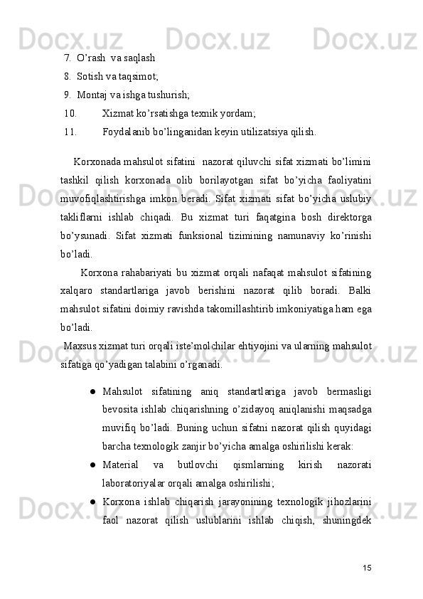 7. O’rash  va saqlash 
8. Sotish va taqsimot; 
9. Montaj va ishga tushurish; 
10. Xizmat ko’rsatishga texnik yordam; 
11. Foydalanib bo’linganidan keyin utilizatsiya qilish. 
      Korxonada mahsulot sifatini  nazorat qiluvchi sifat xizmati bo’limini
tashkil   qilish   korxonada   olib   borilayotgan   sifat   bo’yicha   faoliyatini
muvofiqlashtirishga   imkon   beradi.   Sifat   xizmati   sifat   bo’yicha   uslubiy
takliflarni   ishlab   chiqadi.   Bu   xizmat   turi   faqatgina   bosh   direktorga
bo’ysunadi.   Sifat   xizmati   funksional   tizimining   namunaviy   ko’rinishi
bo’ladi. 
          Korxona   rahabariyati   bu   xizmat   orqali   nafaqat   mahsulot   sifatining
xalqaro   standartlariga   javob   berishini   nazorat   qilib   boradi.   Balki
mahsulot sifatini doimiy ravishda takomillashtirib imkoniyatiga ham ega
bo’ladi.
 Maxsus xizmat turi orqali iste’molchilar ehtiyojini va ularning mahsulot
sifatiga qo’yadigan talabini o’rganadi.  
● Mahsulot   sifatining   aniq   standartlariga   javob   bermasligi
bevosita ishlab chiqarishning o’zidayoq aniqlanishi maqsadga
muvifiq  bo’ladi.  Buning  uchun  sifatni  nazorat  qilish  quyidagi
barcha texnologik zanjir bo’yicha amalga oshirilishi kerak: 
● Material   va   butlovchi   qismlarning   kirish   nazorati
laboratoriyalar orqali amalga oshirilishi; 
● Korxona   ishlab   chiqarish   jarayonining   texnologik   jihozlarini
faol   nazorat   qilish   uslublarini   ishlab   chiqish,   shuningdek
15 