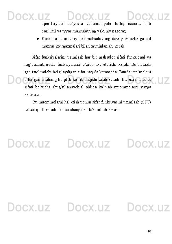 operatsiyalar   bo’yicha   tanlama   yoki   to’liq   nazorat   olib
borilishi va tyyor mahsulotning yakuniy nazorat; 
● Korxona   laboratoriyalari   mahsulotning   davriy   sinovlariga   oid
maxsus ko’rgazmalari bilan ta’minlanishi kerak. 
        Sifat   funksiyalarini   tizimlash   har   bir   mahsulot   sifati   funksional   va
rag’batlantiruvchi   funksiyalarni   o’zida   aks   ettirishi   kerak.   Bu   holatda
gap iste’molchi belgilaydigan sifat haqida ketmoqda. Bunda iste’molchi
bildirgan sifatning ko’plab ko’rib chqishi talab etiladi. Bu esa mahsulot
sifati   bo’yicha   shug’ullanuvchial   oldida   ko’plab   muommolarni   yuzga
keltiradi.  
       Bu muommolarni hal etish uchun sifat funksiyasini tizimlash (SFT)
uslubi qo’llaniladi. Ishlab chaiqishni ta’minlash kerak. 
       
16