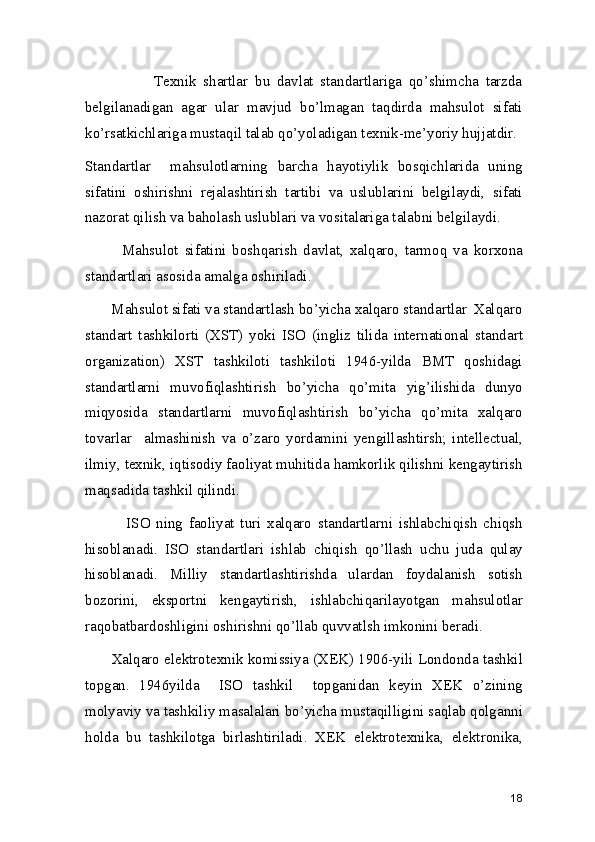                     Texnik   shartlar   bu   davlat   standartlariga   qo’shimcha   tarzda
belgilanadigan   agar   ular   mavjud   bo’lmagan   taqdirda   mahsulot   sifati
ko’rsatkichlariga mustaqil talab qo’yoladigan texnik-me’yoriy hujjatdir. 
Standartlar     mahsulotlarning   barcha   hayotiylik   bosqichlarida   uning
sifatini   oshirishni   rejalashtirish   tartibi   va   uslublarini   belgilaydi,   sifati
nazorat qilish va baholash uslublari va vositalariga talabni belgilaydi. 
            Mahsulot   sifatini   boshqarish   davlat,   xalqaro,   tarmoq   va   korxona
standartlari asosida amalga oshiriladi. 
       Mahsulot sifati va standartlash bo’yicha xalqaro standartlar  Xalqaro
standart   tashkilorti   (XST)   yoki   ISO   (ingliz   tilida   international   standart
organization)   XST   tashkiloti   tashkiloti   1946-yilda   BMT   qoshidagi
standartlarni   muvofiqlashtirish   bo’yicha   qo’mita   yig’ilishida   dunyo
miqyosida   standartlarni   muvofiqlashtirish   bo’yicha   qo’mita   xalqaro
tovarlar     almashinish   va   o’zaro   yordamini   yengillashtirsh;   intellectual,
ilmiy, texnik, iqtisodiy faoliyat muhitida hamkorlik qilishni kengaytirish
maqsadida tashkil qilindi.  
              ISO   ning   faoliyat   turi   xalqaro   standartlarni   ishlabchiqish   chiqsh
hisoblanadi.   ISO   standartlari   ishlab   chiqish   qo’llash   uchu   juda   qulay
hisoblanadi.   Milliy   standartlashtirishda   ulardan   foydalanish   sotish
bozorini,   eksportni   kengaytirish,   ishlabchiqarilayotgan   mahsulotlar
raqobatbardoshligini oshirishni qo’llab quvvatlsh imkonini beradi.  
       Xalqaro elektrotexnik komissiya (XEK) 1906-yili Londonda tashkil
topgan.   1946yilda     ISO   tashkil     topganidan   keyin   XEK   o’zining
molyaviy va tashkiliy masalalari bo’yicha mustaqilligini saqlab qolganni
holda   bu   tashkilotga   birlashtiriladi.   XEK   elektrotexnika,   elektronika,
18 