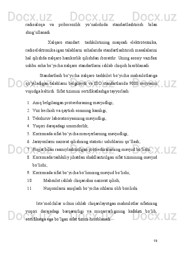 radioaloqa   va   priborsozlik   yo’nalishida   standartlashtirish   bilan
shug’ullanadi.    
                Xalqaro   standart     tashkilotining   maqsadi   elektrotexnika,
radioelektronika igan talablarni sohalarida standartlashtirish masalalarini
hal qilishda xalqaro hamkorlik qilishdan iboratdir. Uning asosiy vazifasi
ushbu soha bo’yicha xalqaro standartlarni ishlab chiqish hisoblanadi. 
                 Standartlash  bo’yicha xalqaro  tashkilot  bo’yicha mahsulotlariga
qo’yiladigan   talablarni   belgilaydi   va   ISO   standartlarida   9000   seriyasini
vujudga keltirdi. Sifat tizimini sertifikatlashga tayyorlash:  
1. Aniq belgilangan protseduraning mavjudligi; 
2. Voz kechish va qaytish sonining kamligi; 
3. Tekshiruv laboratoriyasining mavjudligi; 
4. Yuqori darajadagi unumdorlik; 
5. Korxonada sifat bo’yicha menejerlarning mavjudligi; 
6. Jarayonlarni nazorat qilishning statistic uslublarini qo’llash; 
7. Hujjat bilan rasmiylashtirilgan protseduralarning mavjud bo’lishi;  
8. Korxonada tashkiliy jihatdan shakllantirilgan sifat tizimining mavjud
bo’lishi; 
9. Korxonada sifat bo’yicha bo’limning mavjud bo’lishi; 
10. Mahsulot ishlab chiqarishni nazorat qilish; 
11. Nuqsonlarni aniqlash bo’yicha ishlarni olib borilishi. 
               Iste’molchilar uchun ishlab chiqarilayotgan mahsulotlar sifatining
yuqori   darajadagi   barqarorligi   va   muqarrarligining   kafolati   bo’lib,
sertifikatga ega bo’lgan sifat tizimi hisoblanadi. 
19 