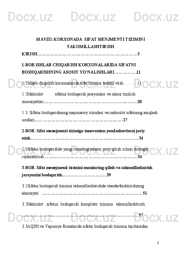 MAVZU:KORXONADA  SIFAT MENJMENTI TIZIMINI
TAKOMILLASHTIRISH
KIRISH ……………………….……………………….……………3
1-BOB.ISHLAB CHIQARISH KORXONALARIDA SIFATNI 
BOSHQARISHNING ASOSIY YO’NALISHLARI…………….11
1.1Ishlab chiqarish korxonalarida sifat tizimini tashkil etish……….11
1.2Mahsulot  sifatini boshqarish jarayonlari va ularni tuzilish 
xususiyatlari. ……………………….……………………….……….20
1.3. Sifatni boshqarishning majmuaviy tizimlari va mahsulot sifatining aniqlash 
usullari ……………………….……………………….…….27
2-BOB.  Sifat menejmenti tizimiga innovatsion yondashuvlarni joriy 
etish ……………………….……………………….…………………34
2.1Sifatni boshqarishda yangi texnologiyalarni joriy qilish uchun strategik 
rejalashtirish  ……………………….……………………….……….34
3-BOB. Sifat menejmenti tizimini monitoring qilish va takomillashtirish 
jarayonini boshqarish……………………….….39
3.1Sifatni boshqarish tizimini takomillashtirishda standartlashtirishning 
ahamiyati… ……………………….……………………….……………51
3.2Mahsulot   sifatini  boshqarish  kompleks  tizimini   takomillashtirish  
……………………….……………………….………………………57
3.3AQSH va Yaponiya firmalarida sifatni boshqarish tizimini tajribasidan 
2 