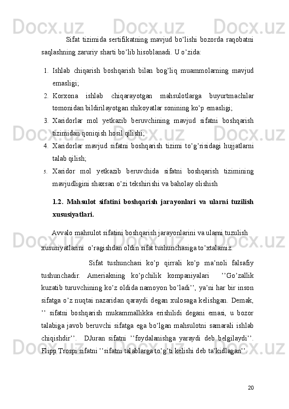                  Sifat   tizimida   sertifikatning   mavjud   bo’lishi   bozorda   raqobatni
saqlashning zaruriy sharti bo’lib hisoblanadi. U o’zida: 
1. Ishlab   chiqarish   boshqarish   bilan   bog’liq   muammolarning   mavjud
emasligi; 
2. Korxona   ishlab   chiqarayotgan   mahsulotlarga   buyurtmachilar
tomonidan bildirilayotgan shikoyatlar sonining ko’p emasligi; 
3. Xaridorlar   mol   yetkazib   beruvchining   mavjud   sifatni   boshqarish
tizimidan qoniqish hosil qilishi; 
4. Xaridorlar   mavjud   sifatni   boshqarish   tizimi   to’g’risidagi   hujjatlarni
talab qilish; 
5. Xaridor   mol   yetkazib   beruvchida   sifatni   boshqarish   tizimining
mavjudligini shaxsan o’zi tekshirishi va baholay olishish
1.2.   Mahsulot   sifatini   boshqarish   jarayonlari   va   ularni   tuzilish
xususiyatlari. 
         Avvalo mahsulot sifatini boshqarish jarayonlarini va ularni tuzulish 
xususiyatlarini  o’ragishdan oldin sifat tushunchasiga to’xtalamiz.  
              Sifat   tushunchasi   ko’p   qirrali   ko’p   ma’noli   falsafiy
tushunchadir.   Ameriakning   ko’pchilik   kompaniyalari     ’’Go’zallik
kuzatib turuvchining ko’z oldida namoyon bo’ladi’’, ya’ni har bir inson
sifatga o’z nuqtai nazaridan qaraydi degan xulosaga kelishgan. Demak,
’’   sifatni   boshqarish   mukammallikka   erishilidi   degani   emasi,   u   bozor
talabiga   javob   beruvchi   sifatga   ega   bo’lgan   mahsulotni   samarali   ishlab
chiqishdir’’.     DJuran   sifatni   ’’foydalanishga   yaraydi   deb   belgilaydi’’.
Flipp Trospi sifatni ’’sifatni talablarga to’g’ti kelishi deb ta’kidlagan’’.  
20 