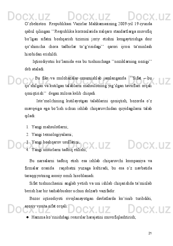 O’zbekiston   Respublikasi Vazirlar Mahkamasining 2009-yil 19-iyunda
qabul qilingan ’’Respublika korxonlarida xalqaro standartlarga muvofiq
bo’lgan   sifatni   boshqarish   tizimini   joriy   etishni   kengaytirishga   doir
qo’shimcha   chora   tadbirlar   to’g’risidagi’’   qarori   ijrosi   ta’minlash
hisobidan erishildi.  
          Iqtisodiyotni  ko’lamida  esa  bu  tushunchaga  ’’noziklarning  nozigi’’
deb ataladi.  
          Bu   fikr   va   mulohazalar   umumishlab   jamlanganda     ’’Sifat   –   bu
qo’shilgan va kutilgan talablarni mahsulotning yig’ilgan tavsiflari orqali
qoniqtirish’’  degan xulosa kelib chiqadi. 
          Iste’molchining   kutilayotgan   talablarini   qoniqtish,   bozorda   o’z
mavqeiga   ega   bo’lish   uchun   ishlab   chiqaruvchidan   quyidagilarni   talab
qiladi: 
1. Yangi mahsulotlarni; 
2. Yangi texnologiyalarni; 
3. Yangi boshqaruv usullarini; 
4. Yangi unsurlarni tadbiq etilishi; 
Bu   narsalarni   tadbiq   etish   esa   ishlab   chiqaruvchi   kompaniya   va
firmalar   orasida     raqobatni   yuzaga   keltiradi,   bu   esa   o’z   navbatida
taraqqiyotning asosiy omili hisoblanadi.
Sifat tushunchasini anglab yetish va uni ishlab chiqarishda ta’minlab
berish har bir tashabbuskor uchun dolzarb vazifadir. 
Bozor   iqtisodiyoti   rivojlanayotgan   davlatlarda   ko’rinib   turibdiki,
asosiy vosita sifat orqali: 
● Hamma ko’rinishdagi resurslar harajatini muvofiqlashtirish; 
21 