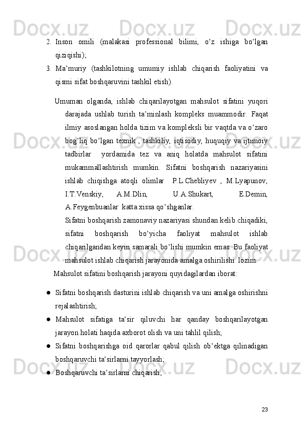 2. Inson   omili   (malakasi   professional   bilimi,   o’z   ishiga   bo’lgan
qiziqishi); 
3. Ma’muriy   (tashkilotning   umumiy   ishlab   chiqarish   faoliyatini   va
qismi sifat boshqaruvini tashkil etish). 
Umuman   olganda,   ishlab   chiqarilayotgan   mahsulot   sifatini   yuqori
darajada   ushlab   turish   ta’minlash   kompleks   muammodir.   Faqat
ilmiy asoslangan holda tizim va kompleksli bir vaqtda va o’zaro
bog’liq   bo’lgan   texnik   ,   tashkiliy,   iqtisodiy,   huquqiy   va   ijtimoiy
tadbirlar     yordamida   tez   va   aniq   holatda   mahsulot   sifatini
mukammallashtirish   mumkin.   Sifatni   boshqarish   nazariyasini
ishlab   chiqishga   atoqli   olimlar     P.L.Chebliyev   ,   M.Lyapunov,
I.T.Venskiy,   A.M.Dlin,     U.A.Shukart,     E.Demin,
A.Feygenbuanlar  katta xissa qo’shganlar. 
     Sifatni boshqarish zamonaviy nazariyasi shundan kelib chiqadiki,
sifatni   boshqarish   bo’yicha   faoliyat   mahsulot   ishlab
chiqarilgandan keyin samarali bo’lishi mumkin emas. Bu faoliyat
mahsulot ishlab chiqarish jarayonida amalga oshirilishi  lozim. 
     Mahsulot sifatini boshqarish jarayoni quyidagilardan iborat: 
● Sifatni boshqarish dasturini ishlab chiqarish va uni amalga oshirishni
rejalashtirish; 
● Mahsulot   sifatiga   ta’sir   qiluvchi   har   qanday   boshqarilayotgan
jarayon holati haqida axborot olish va uni tahlil qilish; 
● Sifatni   boshqarishga   oid   qarorlar   qabul   qilish   ob’ektga   qilinadigan
boshqaruvchi ta’sirlarni tayyorlash; 
● Boshqaruvchi ta’sirlarni chiqarish; 
23 