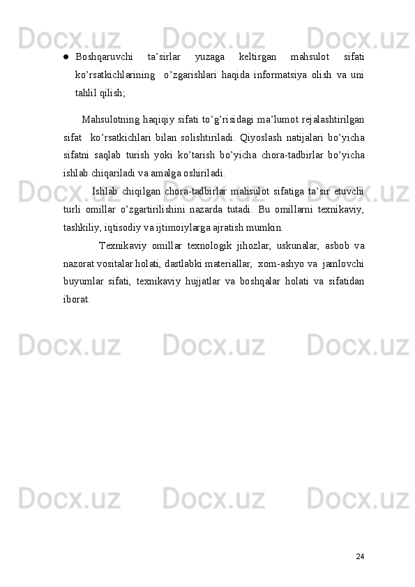 ● Boshqaruvchi   ta’sirlar   yuzaga   keltirgan   mahsulot   sifati
ko’rsatkichlarining     o’zgarishlari   haqida   informatsiya   olish   va   uni
tahlil qilish; 
         Mahsulotning haqiqiy sifati to’g’risidagi ma’lumot rejalashtirilgan
sifat     ko’rsatkichlari   bilan   solishtiriladi.   Qiyoslash   natijalari   bo’yicha
sifatni   saqlab   turish   yoki   ko’tarish   bo’yicha   chora-tadbirlar   bo’yicha
ishlab chiqariladi va amalga oshiriladi. 
              Ishlab   chiqilgan   chora-tadbirlar   mahsulot   sifatiga   ta’sir   etuvchi
turli   omillar   o’zgartirilishini   nazarda   tutadi.   Bu   omillarni   texnikaviy,
tashkiliy, iqtisodiy va ijtimoiylarga ajratish mumkin.  
              Texnikaviy   omillar   texnologik   jihozlar,   uskunalar,   asbob   va
nazorat vositalar holati, dastlabki materiallar,  xom-ashyo va  jamlovchi
buyumlar   sifati,   texnikaviy   hujjatlar   va   boshqalar   holati   va   sifatidan
iborat. 
24 