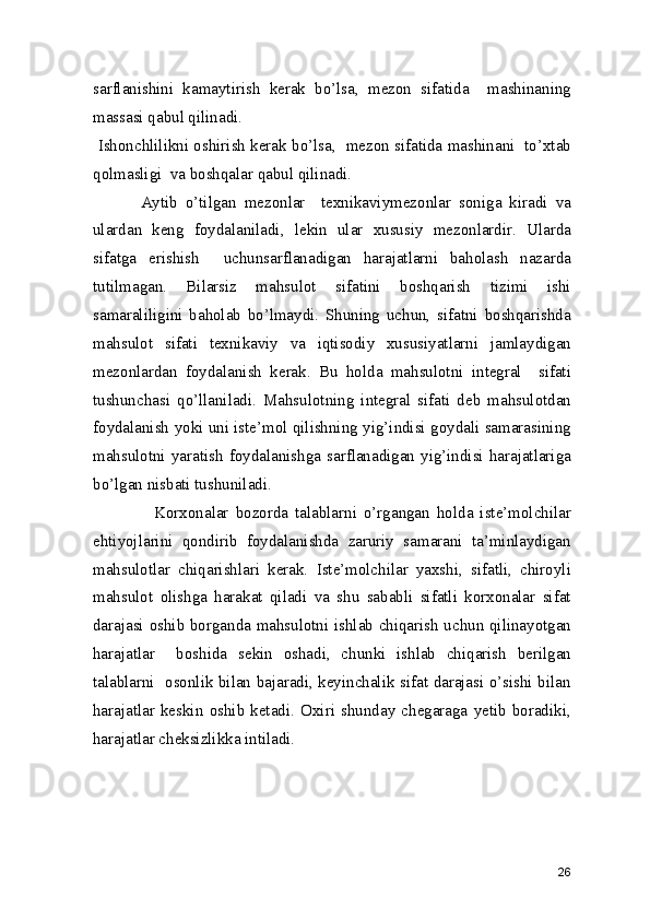 sarflanishini   kamaytirish   kerak   bo’lsa,   mezon   sifatida     mashinaning
massasi qabul qilinadi.  
 Ishonchlilikni oshirish kerak bo’lsa,  mezon sifatida mashinani  to’xtab
qolmasligi  va boshqalar qabul qilinadi.  
            Aytib   o’tilgan   mezonlar     texnikaviymezonlar   soniga   kiradi   va
ulardan   keng   foydalaniladi,   lekin   ular   xususiy   mezonlardir.   Ularda
sifatga   erishish     uchunsarflanadigan   harajatlarni   baholash   nazarda
tutilmagan.   Bilarsiz   mahsulot   sifatini   boshqarish   tizimi   ishi
samaraliligini   baholab   bo’lmaydi.   Shuning   uchun,   sifatni   boshqarishda
mahsulot   sifati   texnikaviy   va   iqtisodiy   xususiyatlarni   jamlaydigan
mezonlardan   foydalanish   kerak.   Bu   holda   mahsulotni   integral     sifati
tushunchasi   qo’llaniladi.   Mahsulotning   integral   sifati   deb   mahsulotdan
foydalanish yoki uni iste’mol qilishning yig’indisi goydali samarasining
mahsulotni   yaratish  foydalanishga   sarflanadigan  yig’indisi   harajatlariga
bo’lgan nisbati tushuniladi. 
                  Korxonalar   bozorda   talablarni   o’rgangan   holda   iste’molchilar
ehtiyojlarini   qondirib   foydalanishda   zaruriy   samarani   ta’minlaydigan
mahsulotlar   chiqarishlari   kerak.   Iste’molchilar   yaxshi,   sifatli,   chiroyli
mahsulot   olishga   harakat   qiladi   va   shu   sababli   sifatli   korxonalar   sifat
darajasi oshib borganda mahsulotni ishlab chiqarish uchun qilinayotgan
harajatlar     boshida   sekin   oshadi,   chunki   ishlab   chiqarish   berilgan
talablarni   osonlik bilan bajaradi, keyinchalik sifat darajasi o’sishi bilan
harajatlar   keskin   oshib   ketadi.   Oxiri   shunday   chegaraga   yetib   boradiki,
harajatlar cheksizlikka intiladi. 
 
26 