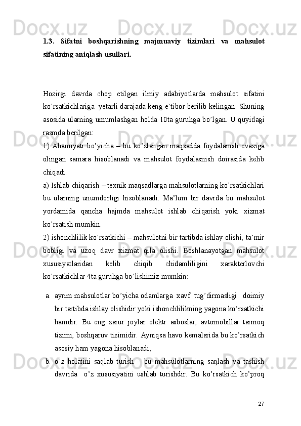 1.3.   Sifatni   boshqarishning   majmuaviy   tizimlari   va   mahsulot
sifatining aniqlash usullari. 
Hozirgi   davrda   chop   etilgan   ilmiy   adabiyotlarda   mahsulot   sifatini
ko’rsatkichlariga  yetarli darajada keng e’tibor berilib kelingan. Shuning
asosida ularning umumlashgan holda 10ta guruhga bo’lgan. U quyidagi
rasmda berilgan: 
1)   Ahamiyati   bo’yicha   –   bu   ko’zlangan   maqsadda   foydalanish   evaziga
olingan   samara   hisoblanadi   va   mahsulot   foydalasnish   doirasida   kelib
chiqadi.  
a) Ishlab chiqarish – texnik maqsadlarga mahsulotlarning ko’rsatkichlari
bu   ularning   unumdorligi   hisoblanadi.   Ma’lum   bir   davrda   bu   mahsulot
yordamida   qancha   hajmda   mahsulot   ishlab   chiqarish   yoki   xizmat
ko’rsatish mumkin.  
2) ishonchlilik ko’rsatkichi – mahsulotni bir tartibda ishlay olishi, ta’mir
bobligi   va   uzoq   davr   xizmat   qila   olishi.   Boshlanayotgan   mahsulot
xususiyatlaridan   kelib   chiqib   chidamliligini   xarakterlovchi
ko’rsatkichlar 4ta guruhga bo’lishimiz mumkin: 
a. ayrim mahsulotlar bo’yicha odamlarga  xavf  tug’dirmasligi   doimiy
bir tartibda ishlay olishidir yoki ishonchlilikning yagona ko’rsatkichi
hamdir.   Bu   eng   zarur   joylar   elektr   asboslar,   avtomobillar   tarmoq
tizimi, boshqaruv tizimidir. Ayniqsa havo kemalarida bu ko’rsatkich
asosiy ham yagona hisoblanadi; 
b. o’z   holatini   saqlab   turish   –   bu   mahsulotlarning   saqlash   va   tashish
davrida     o’z   xususiyatini   ushlab   turishdir.   Bu   ko’rsatkich   ko’proq
27 