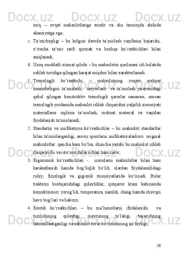 oziq   –   ovqat   mahsulotlariga   xosdir   va   shu   tarmoqda   alohida
ahamiyatga ega; 
c. Ta’mirbopligi   –   bu   kelgusi   davrda   ta’mirlash   vazifasini   bajarishi,
o’rtacha   ta’mir   sarfi   qiymati   va   boshqa   ko’rsatkichlari   bilan
aniqlanadi; 
d. Uzoq muddatli xizmat qilishi – bu mahsulotni qurilmani ish holatida
ushlab turishga qilingan harajat miqdori bilan xarakterlanadi.  
1. Texnologik   ko’rsatkichi   –   mahsulotning   yuqori   mehnat
unumdorligini   ta’minlash,     tayyorlash     va   ta’mirlash   jarayonidagi
qabul   qilingan   konstruktiv   texnologik   qarorlar   samarasi,   asosan
texnologik yordamida mahsulot ishlab chiqarishni yalpilik xususiyati
materiallarni   oqilona   ta’mirlash,   mehnat   material   va   vaqtdan
foydalanish ta’minlanadi; 
2. Standartni   va   unifikatsiya   ko’rsatkichlar   –   bu   mahsulot   standartlar
bilan ta’minlanganligi, asosiy qismlarni unifikatsiyalashuvi   original
mahsulotlar   qancha kam bo’lsa, shuncha yaxshi bu mahsulot ishlab
chiqaruvchi va iste’molchilar uchun ham zarur;
3. Ergonomik   ko’rsatkichlari   -     insonlarni   mahsulotlar   bilan   ham
harakatlanish   hamda   bog’liqlik   bo’lib,   ulardan   foydalasnihdagi
ruhiy,   fiziologik   va   gigienik   xususiyatlarida   ko’rinadi.   Bular
trakterni   boshqarishdagi   qulayliklar,   qutqaruv   krani   kabinasida
konnditsioner, yorug’lik, temperatura, namlik, chang hamda shovqin
havo bug’lari va hakozo; 
4. Estetik   ko’rsatkichlari   –   bu   ma’lumotlarni   ifodalanishi     va
tuzilishining   qulayligi,   mavzuning   to’laligi,   bajarishning
takomillashganligi va nahsulot tovar ko’rinishining qa’tiiyligi; 
28