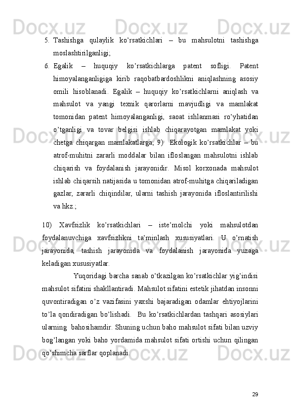 5. Tashishga   qulaylik   ko’rsatkichlari   –   bu   mahsulotni   tashishga
moslashtirilganligi; 
6. Egalik   –   huquqiy   ko’rsatkichlarga   patent   sofligi.   Patent
himoyalanganligiga   kirib   raqobatbardoshlikni   aniqlashning   asosiy
omili   hisoblanadi.   Egalik   –   huquqiy   ko’rsatkichlarni   aniqlash   va
mahsulot   va   yangi   texnik   qarorlarni   mavjudligi   va   mamlakat
tomonidan   patent   himoyalanganligi,   saoat   ishlanmasi   ro’yhatidan
o’tganligi   va   tovar   belgisi   ishlab   chiqarayotgan   mamlakat   yoki
chetga   chiqargan   mamlakatlarga;   9)     Ekologik   ko’rsatkichlar   –   bu
atrof-muhitni   zararli   moddalar   bilan   ifloslangan   mahsulotni   ishlab
chiqarish   va   foydalanish   jarayonidir.   Misol   korxonada   mahsulot
ishlab chiqarsih natijasida u tomonidan atrof-muhitga chiqariladigan
gazlar,   zararli   chiqindilar,   ularni   tashish   jarayonida   ifloslantirilishi
va hkz.; 
10)   Xavfsizlik   ko’rsatkichlari   –   iste’molchi   yoki   mahsulotdan
foydalanuvchiga   xavfsizlikni   ta’minlash   xususiyatlari.   U   o’rnatish
jarayonida,   tashish   jarayonida   va   foydalanish   jarayonida   yuzaga
keladigan xususiyatlar.  
                         Yuqoridagi barcha sanab o’tkazilgan ko’rsatkichlar yig’indisi
mahsulot sifatini shakllantiradi. Mahsulot sifatini estetik jihatdan insonni
quvontiradigan   o’z   vazifasini   yaxshi   bajaradigan   odamlar   ehtiyojlarini
to’la   qondiradigan   bo’lishadi.     Bu   ko’rsatkichlardan   tashqari   asosiylari
ularning  bahosihamdir. Shuning uchun baho mahsulot sifati bilan uzviy
bog’langan yoki baho yordamida mahsulot sifati ortishi uchun qilingan
qo’shimcha sarflar qoplanadi. 
29 