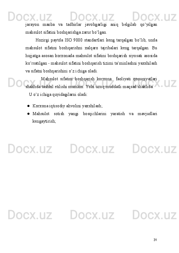 jarayon   manba   va   tadbirlar   javobgarligi   aniq   belgilab   qo’yilgan
mahsulot sifatini boshqarishga zarur bo’lgan.  
            Hozirgi   paytda   ISO   9000   standartlari   keng   tarqalgan   bo’lib,   unda
mahsulot   sifatini   boshqarishni   xalqaro   tajribalari   keng   tarqalgan.   Bu
hujjatga asosan korxonada mahsulot sifatini boshqarish siyosati asosida
ko’rsatilgan - mahsulot sifatini boshqarish tizimi ta’minlashni yaxshilash
va sifatni boshqarishini o’z ichiga oladi. 
              Mahsulot   sifatini   boshqarish   korxona     faoliyati   qonuniyatlari
shaklida tashkil etilishi mumkin. Yoki uzoq muddatli maqsad shaklida. 
   U o’z ichiga quyidagilarni oladi: 
● Korxona iqtisodiy ahvolini yaxshilash; 
● Mahsulot   sotish   yangi   bosqichlarini   yaratish   va   mavjudlari
kengaytirish;
31 