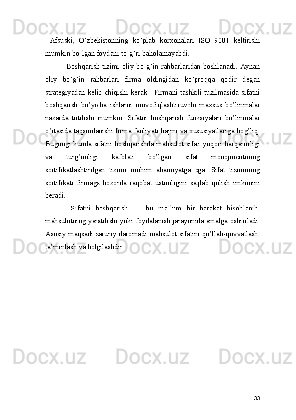   Afsuski,   O’zbekistonning   ko’plab   korxonalari   ISO   9001   keltirishi
mumkin bo’lgan foydani to’g’ri baholamayabdi.  
               Boshqarish  tizimi  oliy bo’g’in rahbarlaridan boshlanadi. Aynan
oliy   bo’g’in   rahbarlari   firma   oldingidan   ko’proqqa   qodir   degan
strategiyadan kelib chiqishi kerak.   Firmani tashkili tuzilmasida sifatni
boshqarish   bo’yicha   ishlarni   muvofiqlashtiruvchi   maxsus   bo’linmalar
nazarda   tutilishi   mumkin.   Sifatni   boshqarish   funksiyalari   bo’linmalar
o’rtasida taqsimlanishi firma faoliyati hajmi va xususiyatlariga bog’liq.
Bugungi kunda sifatni boshqarishda mahsulot sifati yuqori barqarorligi
va   turg’unligi   kafolati   bo’lgan   sifat   menejmentining
sertifikatlashtirilgan   tizimi   muhim   ahamiyatga   ega.   Sifat   tizimining
sertifikati   firmaga   bozorda   raqobat   ustunligini   saqlab   qolish   imkonini
beradi.  
          Sifatni   boshqarish   -     bu   ma’lum   bir   harakat   hisoblanib,
mahsulotning yaratilishi yoki foydalanish jarayonida amalga oshiriladi.
Asosiy maqsadi zaruriy daromadi mahsulot sifatini qo’llab-quvvatlash,
ta’minlash va belgilashdir.  
 
33 