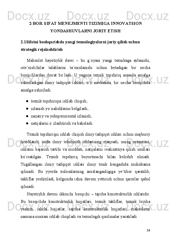 2-BOB. SIFAT MENEJMENTI TIZIMIGA INNOVATSION
YONDASHUVLARNI JORIY ETISH
2.1Sifatni boshqarishda yangi texnologiyalarni joriy qilish uchun 
strategik rejalashtirish 
Mahsulot   hayotiylik   davri   –   bu   g`oyani   yangi   texnikaga   aylanishi,
iste’molchilar   talablarini   ta’minlanishi   uchun   ketadigan   bir   necha
bosqichlardan   iborat   bo`ladi.   U   yagona   texnik   topshiriq   asosida   amalga
oshiriladigan   ilmiy   tadqiqot   ishlari,   o`z   navbatida,   bir   necha   bosqichda
amalga oshiriladi: 
● texnik topshiriqni ishlab chiqish; 
● izlanish yo`nalishlarini belgilash; 
● nazariy va yeksperimental izlanish; 
● natijalarni o`zlashtirish va baholash. 
Texnik topshiriqni ishlab chiqish ilmiy tadqiqot ishlari uchun majburiy
hisoblanib,   unda   ilmiy   tekshirish   ishlarining   maqsadi,   uning   mazmuni,
ishlarni   bajarish   tartibi   va   muddati,   natijalarni   realizatsiya   qilish   usullari
ko`rsatilgan.   Texnik   topshiriq   buyurtmachi   bilan   kelishib   olinadi.
Tugallangan   ilmiy   tadqiqot   ishlari   ilmiy   tenik   kengashda   muhokama
qilinadi.   Bu   yyerda   xulosalarning   asoslanganligiga   ye’tibor   qaratilib,
takliflar   yeshitiladi,   kelgusida   ishni   davom   yettirish   uchun   qarorlar   qabul
qilinadi. 
Hayotiylik   davrni   ikkinchi   bosqichi   –   tajriba   konstruktorlik   ishlaridir.
Bu   bosqichda   konstruktorlik   hujjatlari,   texnik   takliflar,   texnik   loyiha
yeskizi,   ishchi   hujjatlar,   tajriba   konstruktorlik   hujjatlari,   mahsulotni
namuna nusxasi ishlab chiqiladi va texnologik qurilmalar yaratiladi. 
34 