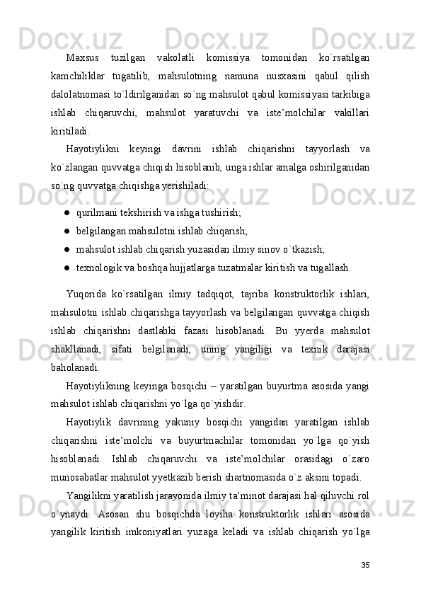 Maxsus   tuzilgan   vakolatli   komissiya   tomonidan   ko`rsatilgan
kamchiliklar   tugatilib,   mahsulotning   namuna   nusxasini   qabul   qilish
dalolatnomasi to`ldirilganidan so`ng mahsulot qabul komissiyasi tarkibiga
ishlab   chiqaruvchi,   mahsulot   yaratuvchi   va   iste’molchilar   vakillari
kiritiladi. 
Hayotiylikni   keyingi   davrini   ishlab   chiqarishni   tayyorlash   va
ko`zlangan quvvatga chiqish hisoblanib, unga ishlar amalga oshirilganidan
so`ng quvvatga chiqishga yerishiladi: 
● qurilmani tekshirish va ishga tushirish; 
● belgilangan mahsulotni ishlab chiqarish; 
● mahsulot ishlab chiqarish yuzasidan ilmiy sinov o`tkazish; 
● texnologik va boshqa hujjatlarga tuzatmalar kiritish va tugallash. 
Yuqorida   ko`rsatilgan   ilmiy   tadqiqot,   tajriba   konstruktorlik   ishlari,
mahsulotni ishlab chiqarishga tayyorlash va belgilangan quvvatga chiqish
ishlab   chiqarishni   dastlabki   fazasi   hisoblanadi.   Bu   yyerda   mahsulot
shakllanadi,   sifati   belgilanadi,   uning   yangiligi   va   texnik   darajasi
baholanadi. 
Hayotiylikning   keyinga   bosqichi   –   yaratilgan   buyurtma   asosida   yangi
mahsulot ishlab chiqarishni yo`lga qo`yishdir. 
Hayotiylik   davrining   yakuniy   bosqichi   yangidan   yaratilgan   ishlab
chiqarishni   iste’molchi   va   buyurtmachilar   tomonidan   yo`lga   qo`yish
hisoblanadi.   Ishlab   chiqaruvchi   va   iste’molchilar   orasidagi   o`zaro
munosabatlar mahsulot yyetkazib berish shartnomasida o`z aksini topadi. 
Yangilikni yaratilish jarayonida ilmiy ta’minot darajasi hal qiluvchi rol
o`ynaydi.   Asosan   shu   bosqichda   loyiha   konstruktorlik   ishlari   asosida
yangilik   kiritish   imkoniyatlari   yuzaga   keladi   va   ishlab   chiqarish   yo`lga
35 