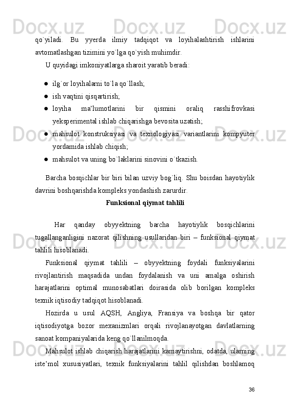 qo`yiladi.   Bu   yyerda   ilmiy   tadqiqot   va   loyihalashtirish   ishlarini
avtomatlashgan tizimini yo`lga qo`yish muhimdir. 
U quyidagi imkoniyatlarga sharoit yaratib beradi: 
● ilg`or loyihalarni to`la qo`llash; 
● ish vaqtini qisqartirish; 
● loyiha   ma’lumotlarini   bir   qismini   oraliq   rasshifrovkasi
yeksperimental ishlab chiqarishga bevosita uzatish; 
● mahsulot   konstruksiyasi   va   texnologiyasi   variantlarini   kompyuter
yordamida ishlab chiqish; 
● mahsulot va uning bo`laklarini sinovini o`tkazish. 
Barcha bosqichlar bir biri bilan uzviy bog`liq. Shu boisdan hayotiylik
davrini boshqarishda kompleks yondashish zarurdir. 
Funksional qiymat tahlili
 
  Har   qanday   obyyektning   barcha   hayotiylik   bosqichlarini
tugallanganligini   nazorat   qilishning   usullaridan   biri   –   funksional   qiymat
tahlili hisoblanadi. 
Funksional   qiymat   tahlili   –   obyyektning   foydali   funksiyalarini
rivojlantirish   maqsadida   undan   foydalanish   va   uni   amalga   oshirish
harajatlarini   optimal   munosabatlari   doirasida   olib   borilgan   kompleks
texnik iqtisodiy tadqiqot hisoblanadi. 
Hozirda   u   usul   AQSH,   Angliya,   Fransiya   va   boshqa   bir   qator
iqtisodiyotga   bozor   mexanizmlari   orqali   rivojlanayotgan   davlatlarning
sanoat kompaniyalarida keng qo`llanilmoqda. 
Mahsulot ishlab chiqarish harajatlarini kamaytirishni, odatda, ularning
iste’mol   xususiyatlari,   texnik   funksiyalarini   tahlil   qilishdan   boshlamoq
36 