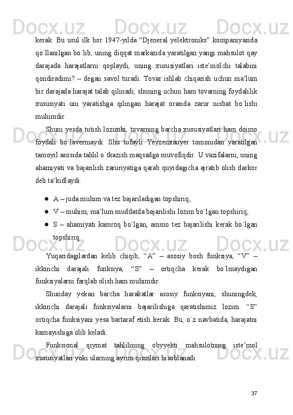 kerak. Bu usul ilk bor 1947-yilda “Djeneral yelektroniks” kompaniyasida
qo`llanilgan bo`lib, uning diqqat markazida yaratilgan yangi mahsulot qay
darajada   harajatlarni   qoplaydi,   uning   xususiyatlari   iste’molchi   talabini
qondiradimi?  –  degan  savol  turadi.  Tovar  ishlab  chiqarish   uchun  ma’lum
bir darajada harajat talab qilinadi, shuning uchun ham tovarning foydalilik
xususiyati   uni   yaratishga   qilingan   harajat   orasida   zarur   nisbat   bo`lishi
muhimdir. 
Shuni yesda tutish lozimki, tovarning barcha xususiyatlari ham doimo
foydali   bo`lavermaydi.   Shu   tufayli   Yeyzenxauyer   tomonidan   yaratilgan
tamoyil asosida tahlil o`tkazish maqsadga muvofiqdir. U vazifalarni, uning
ahamiyati va bajarilish zaruriyatiga qarab quyidagicha ajratib olish darkor
deb ta’kidlaydi: 
● A – juda muhim va tez bajariladigan topshiriq; 
● V – muhim, ma’lum muddatda bajarilishi lozim bo`lgan topshiriq; 
● S   –   ahamiyati   kamroq   bo`lgan,   ammo   tez   bajarilishi   kerak   bo`lgan
topshiriq. 
Yuqaridagilardan   kelib   chiqib,   “A”   –   asosiy   bosh   funksiya,   “V”   –
ikkinchi   darajali   funksiya,   “S”   –   ortiqcha   kerak   bo`lmaydigan
funksiyalarni farqlab olish ham muhimdir. 
Shunday   yekan   barcha   harakatlar   asosiy   funksiyani,   shuningdek,
ikkinchi   darajali   funksiyalarni   bajarilishiga   qaratishimiz   lozim.   “S”
ortiqcha funksiyani yesa bartaraf etish kerak. Bu, o`z navbatida, harajatni
kamayishiga olib keladi. 
Funksional   qiymat   tahlilining   obyyekti   mahsulotning   iste’mol
xususiyatlari yoki ularning ayrim qismlari hisoblanadi. 
37 