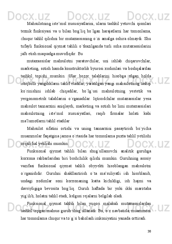 Mahsulotning iste’mol xususiyatlarini, ularni tashkil yetuvchi qismlari
texnik   funksiyasi   va   u   bilan   bog`liq   bo`lgan   harajatlarni   har   tomonlama,
chuqur tahlil qilishni bir mutaxassisning o`zi amalga oshira olmaydi. Shu
tufayli   funksional   qiymat   tahlili   o`tkazilganda   turli   soha   mutaxassislarini
jalb etish maqsadga muvofiqdir. Bu 
mutaxassislar   mahsulotni   yaratuvchilar,   uni   ishlab   chiqaruvchilar,
marketing, sotish hamda konstruktorlik byurosi xodimlari va boshqalardan
tashkil   topishi   mumkin.   Ular   bozor   talablarini   hisobga   olgan   holda
istiqbolli yangiliklarni taklif etadilar, yaratilgan yangi mahsulotning tashqi
ko`rinishini   ishlab   chiqadilar,   bo`lg`usi   mahsulotning   yestetik   va
yergonometrik   talablarini   o`rganadilar.   Iqtisodchilar   mutaxassislar   yesa
mahsulot tannarxini aniqlaydi, marketing va sotish  bo`limi mutaxassislari
mahsulotning   iste’mol   xususiyatlari,   raqib   firmalar   holati   kabi
ma’lumotlarni tahlil etadilar 
Mahsulot   sifatini   ortishi   va   uning   tannarxini   pasaytirish   bo`yicha
muammolar faqatgina jamoa o`rtasida har tomonlama puxta tahlil yetilishi
orqali hal yetilishi mumkin. 
Funksional   qiymat   tahlili   bilan   shug`ullanuvchi   analitik   guruhga
korxona   rahbarlaridan   biri   boshchilik   qilishi   mumkin.   Guruhning   asosiy
vazifasi   funksional   qiymat   tahlili   obyyekti   hisoblangan   mahsulotni
o`rganishdir.   Guruhni   shakllantirish   o`ta   ma’suliyatli   ish   hisoblanib,
undagi   xodimlar   soni   korxonaning   katta   kichikligi,   ish   hajmi   va
davriyligiga   bevosita   bog`liq.   Guruh   haftada   bir   yoki   ikki   marotaba
yig`ilib, holatni tahlil etadi, kelgusi rejalarni belgilab oladi. 
Funksional   qiymat   tahlili   bilan   yuqori   malakali   mutaxassislardan
tashkil topgan mahsus guruh shug`ullanadi. Bu, o`z navbatida, muammoni
har tomonlama chuqur va to`g`ri baholash imkoniyatini yanada orttiradi. 
38 