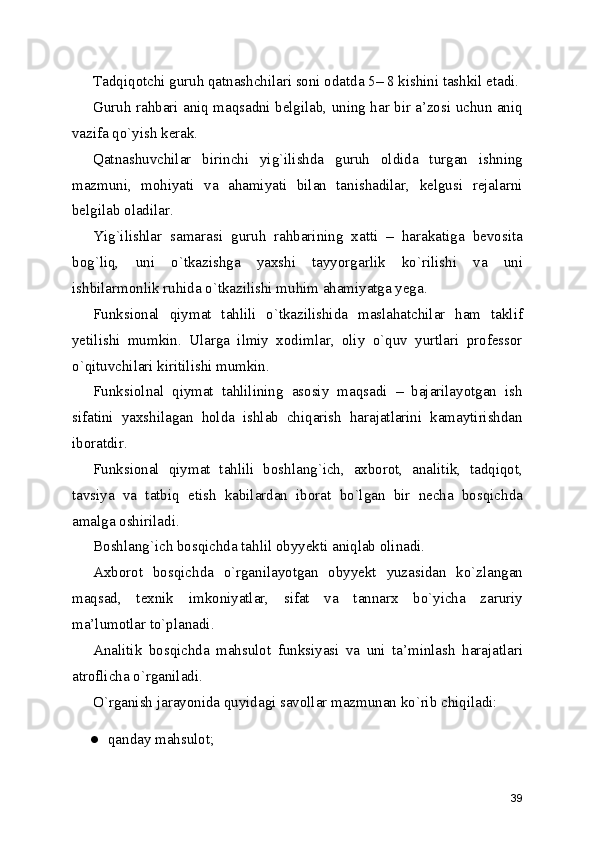 Tadqiqotchi guruh qatnashchilari soni odatda 5– 8 kishini tashkil etadi.
Guruh rahbari aniq maqsadni belgilab, uning har bir a’zosi uchun aniq
vazifa qo`yish kerak. 
Qatnashuvchilar   birinchi   yig`ilishda   guruh   oldida   turgan   ishning
mazmuni,   mohiyati   va   ahamiyati   bilan   tanishadilar,   kelgusi   rejalarni
belgilab oladilar. 
Yig`ilishlar   samarasi   guruh   rahbarining   xatti   –   harakatiga   bevosita
bog`liq,   uni   o`tkazishga   yaxshi   tayyorgarlik   ko`rilishi   va   uni
ishbilarmonlik ruhida o`tkazilishi muhim ahamiyatga yega. 
Funksional   qiymat   tahlili   o`tkazilishida   maslahatchilar   ham   taklif
yetilishi   mumkin.   Ularga   ilmiy   xodimlar,   oliy   o`quv   yurtlari   professor
o`qituvchilari kiritilishi mumkin. 
Funksiolnal   qiymat   tahlilining   asosiy   maqsadi   –   bajarilayotgan   ish
sifatini   yaxshilagan   holda   ishlab   chiqarish   harajatlarini   kamaytirishdan
iboratdir. 
Funksional   qiymat   tahlili   boshlang`ich,   axborot,   analitik,   tadqiqot,
tavsiya   va   tatbiq   etish   kabilardan   iborat   bo`lgan   bir   necha   bosqichda
amalga oshiriladi.  
Boshlang`ich bosqichda tahlil obyyekti aniqlab olinadi. 
Axborot   bosqichda   o`rganilayotgan   obyyekt   yuzasidan   ko`zlangan
maqsad,   texnik   imkoniyatlar,   sifat   va   tannarx   bo`yicha   zaruriy
ma’lumotlar to`planadi. 
Analitik   bosqichda   mahsulot   funksiyasi   va   uni   ta’minlash   harajatlari
atroflicha o`rganiladi. 
O`rganish jarayonida quyidagi savollar mazmunan ko`rib chiqiladi: 
● qanday mahsulot; 
39 
