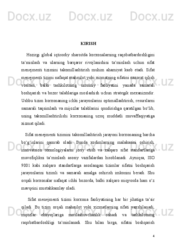   KIRISH
      Hozirgi   global   iqtisodiy   sharoitda   korxonalarning   raqobatbardoshligini
ta’minlash   va   ularning   barqaror   rivojlanishini   ta’minlash   uchun   sifat
menejmenti   tizimini   takomillashtirish   muhim   ahamiyat   kasb   etadi.   Sifat
menejmenti tizimi nafaqat mahsulot yoki xizmatning sifatini nazorat qilish
vositasi,   balki   tashkilotning   umumiy   faoliyatini   yanada   samarali
boshqarish  va bozor talablariga  moslashish  uchun  strategik  mexanizmdir.
Ushbu tizim korxonaning ichki jarayonlarini optimallashtirish, resurslarni
samarali   taqsimlash   va   mijozlar   talablarini   qondirishga   qaratilgan   bo‘lib,
uning   takomillashtirilishi   korxonaning   uzoq   muddatli   muvaffaqiyatiga
xizmat qiladi.
    Sifat menejmenti tizimini takomillashtirish jarayoni korxonaning barcha
bo‘g‘inlarini   qamrab   oladi.   Bunda   xodimlarning   malakasini   oshirish,
innovatsion   texnologiyalarni   joriy   etish   va   xalqaro   sifat   standartlariga
muvofiqlikni   ta’minlash   asosiy   vazifalardan   hisoblanadi.   Ayniqsa,   ISO
9001   kabi   xalqaro   standartlarga   asoslangan   tizimlar   sifatni   boshqarish
jarayonlarini   tizimli   va   samarali   amalga   oshirish   imkonini   beradi.   Shu
orqali korxonalar nafaqat ichki bozorda, balki xalqaro miqyosda ham o‘z
mavqeini mustahkamlay oladi.
      Sifat   menejmenti   tizimi   korxona   faoliyatining   har   bir   jihatiga   ta’sir
qiladi.   Bu   tizim   orqali   mahsulot   yoki   xizmatlarning   sifati   yaxshilanadi,
mijozlar   ehtiyojlariga   moslashuvchanlik   oshadi   va   tashkilotning
raqobatbardoshligi   ta’minlanadi.   Shu   bilan   birga,   sifatni   boshqarish
4 
