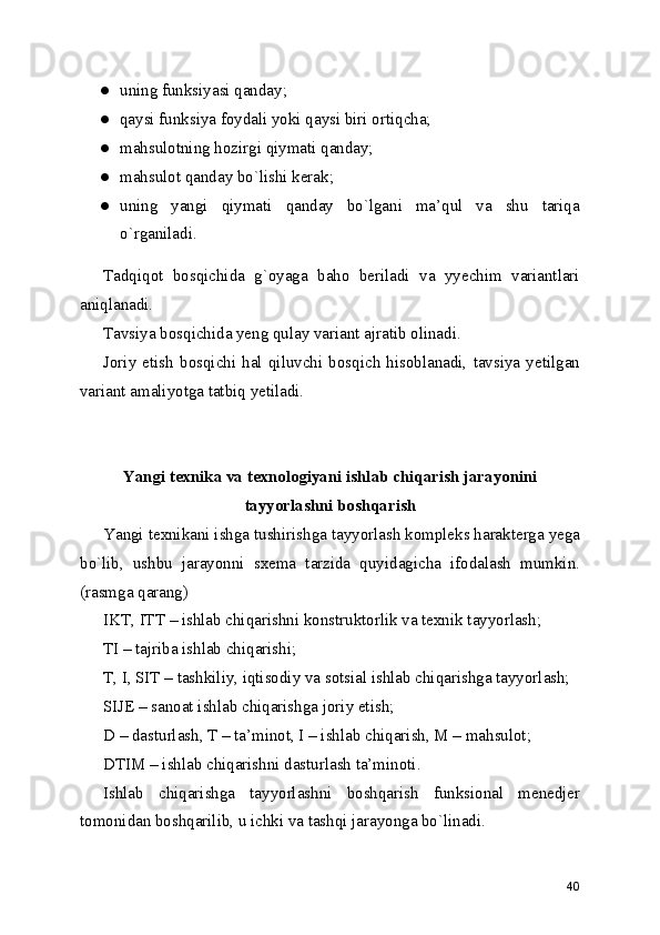 ● uning funksiyasi qanday; 
● qaysi funksiya foydali yoki qaysi biri ortiqcha; 
● mahsulotning hozirgi qiymati qanday; 
● mahsulot qanday bo`lishi kerak; 
● uning   yangi   qiymati   qanday   bo`lgani   ma’qul   va   shu   tariqa
o`rganiladi. 
Tadqiqot   bosqichida   g`oyaga   baho   beriladi   va   yyechim   variantlari
aniqlanadi. 
Tavsiya bosqichida yeng qulay variant ajratib olinadi. 
Joriy   etish   bosqichi   hal   qiluvchi   bosqich   hisoblanadi,   tavsiya   yetilgan
variant amaliyotga tatbiq yetiladi. 
Yangi texnika va texnologiyani ishlab chiqarish jarayonini
tayyorlashni boshqarish
Yangi texnikani ishga tushirishga tayyorlash kompleks harakterga yega
bo`lib,   ushbu   jarayonni   sxema   tarzida   quyidagicha   ifodalash   mumkin.
(rasmga qarang) 
IKT, ITT – ishlab chiqarishni konstruktorlik va texnik tayyorlash; 
TI – tajriba ishlab chiqarishi; 
T, I, SIT – tashkiliy, iqtisodiy va sotsial ishlab chiqarishga tayyorlash; 
SIJE – sanoat ishlab chiqarishga joriy etish; 
D – dasturlash, T – ta’minot, I – ishlab chiqarish, M – mahsulot; 
DTIM – ishlab chiqarishni dasturlash ta’minoti. 
Ishlab   chiqarishga   tayyorlashni   boshqarish   funksional   menedjer
tomonidan boshqarilib, u ichki va tashqi jarayonga bo`linadi. 
40 
