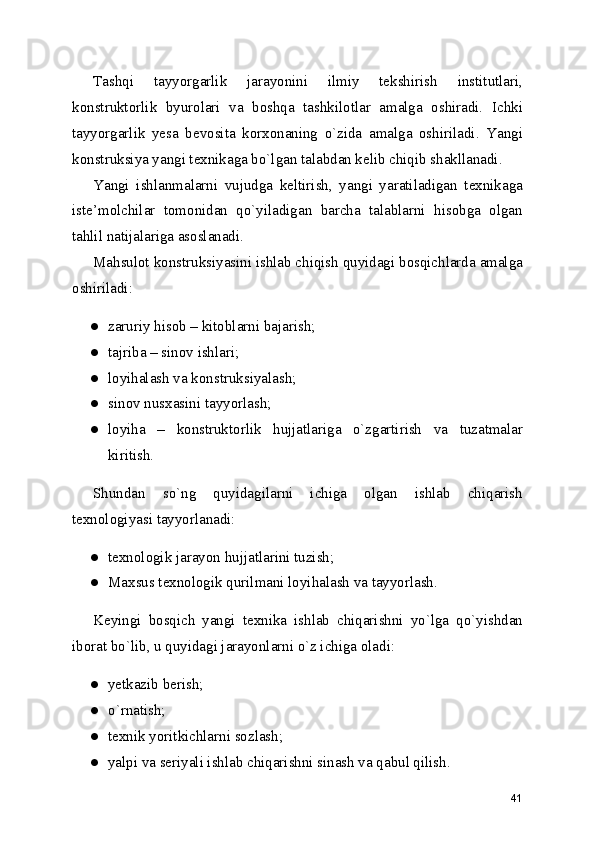 Tashqi   tayyorgarlik   jarayonini   ilmiy   tekshirish   institutlari,
konstruktorlik   byurolari   va   boshqa   tashkilotlar   amalga   oshiradi.   Ichki
tayyorgarlik   yesa   bevosita   korxonaning   o`zida   amalga   oshiriladi.   Yangi
konstruksiya yangi texnikaga bo`lgan talabdan kelib chiqib shakllanadi. 
Yangi   ishlanmalarni   vujudga   keltirish,   yangi   yaratiladigan   texnikaga
iste’molchilar   tomonidan   qo`yiladigan   barcha   talablarni   hisobga   olgan
tahlil natijalariga asoslanadi. 
Mahsulot konstruksiyasini ishlab chiqish quyidagi bosqichlarda amalga
oshiriladi: 
● zaruriy hisob – kitoblarni bajarish; 
● tajriba – sinov ishlari; 
● loyihalash va konstruksiyalash; 
● sinov nusxasini tayyorlash; 
● loyiha   –   konstruktorlik   hujjatlariga   o`zgartirish   va   tuzatmalar
kiritish. 
Shundan   so`ng   quyidagilarni   ichiga   olgan   ishlab   chiqarish
texnologiyasi tayyorlanadi: 
● texnologik jarayon hujjatlarini tuzish; 
● Maxsus texnologik qurilmani loyihalash va tayyorlash. 
Keyingi   bosqich   yangi   texnika   ishlab   chiqarishni   yo`lga   qo`yishdan
iborat bo`lib, u quyidagi jarayonlarni o`z ichiga oladi: 
● yetkazib berish; 
● o`rnatish; 
● texnik yoritkichlarni sozlash; 
● yalpi va seriyali ishlab chiqarishni sinash va qabul qilish. 
41 