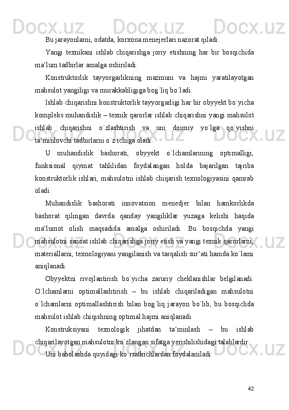 Bu jarayonlarni, odatda, korxona menejerlari nazorat qiladi. 
Yangi   texnikani   ishlab   chiqarishga   joriy   etishning   har   bir   bosqichida
ma’lum tadbirlar amalga oshiriladi. 
Konstruktorlik   tayyorgarlikning   mazmuni   va   hajmi   yaratilayotgan
mahsulot yangiligi va murakkabligiga bog`liq bo`ladi. 
Ishlab chiqarishni konstruktorlik tayyorgarligi har bir obyyekt bo`yicha
kompleks muhandislik – texnik qarorlar ishlab chiqarishni yangi mahsulot
ishlab   chiqarishni   o`zlashtirish   va   uni   doimiy   yo`lga   qo`yishni
ta’minlovchi tadbirlarni o`z ichiga oladi. 
U   muhandislik   bashorati,   obyyekt   o`lchamlarining   optimalligi,
funksional   qiymat   tahlilidan   foydalangan   holda   bajarilgan   tajriba
konstruktorlik ishlari, mahsulotni ishlab chiqarish texnologiyasini qamrab
oladi. 
Muhandislik   bashorati   innovatsion   menedjer   bilan   hamkorlikda
bashorat   qilingan   davrda   qanday   yangiliklar   yuzaga   kelishi   haqida
ma’lumot   olish   maqsadida   amalga   oshiriladi.   Bu   bosqichda   yangi
mahsulotni sanoat ishlab chiqarishga joriy etish va yangi texnik qarorlarni,
materiallarni, texnologiyani yangilanish va tarqalish sur’ati hamda ko`lami
aniqlanadi. 
Obyyektni   rivojlantirish   bo`yicha   zaruriy   cheklanishlar   belgilanadi.
O`lchamlarni   optimallashtirish   –   bu   ishlab   chiqariladigan   mahsulotni
o`lchamlarni   optimallashtirish   bilan   bog`liq   jarayon   bo`lib,   bu   bosqichda
mahsulot ishlab chiqishning optimal hajmi aniqlanadi. 
Konstruksiyani   texnologik   jihatdan   ta’minlash   –   bu   ishlab
chiqarilayotgan mahsulotni ko`zlangan sifatga yerishilishidagi talablardir. 
Uni baholashda quyidagi ko`rsatkichlardan foydalaniladi: 
42 