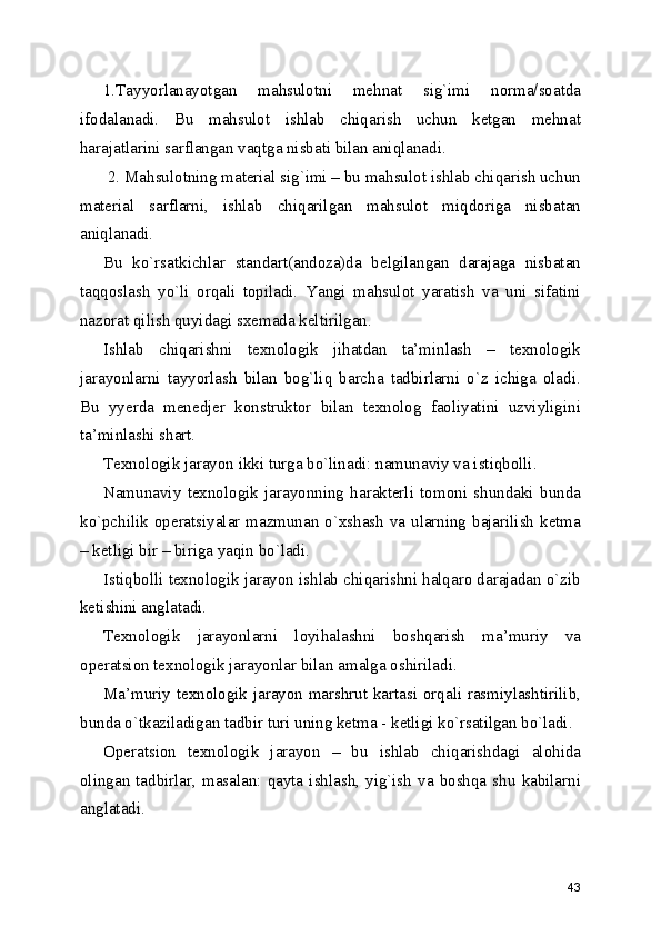 1.Tayyorlanayotgan   mahsulotni   mehnat   sig`imi   norma/soatda
ifodalanadi.   Bu   mahsulot   ishlab   chiqarish   uchun   ketgan   mehnat
harajatlarini sarflangan vaqtga nisbati bilan aniqlanadi. 
 2. Mahsulotning material sig`imi – bu mahsulot ishlab chiqarish uchun
material   sarflarni,   ishlab   chiqarilgan   mahsulot   miqdoriga   nisbatan
aniqlanadi. 
Bu   ko`rsatkichlar   standart(andoza)da   belgilangan   darajaga   nisbatan
taqqoslash   yo`li   orqali   topiladi.   Yangi   mahsulot   yaratish   va   uni   sifatini
nazorat qilish quyidagi sxemada keltirilgan. 
Ishlab   chiqarishni   texnologik   jihatdan   ta’minlash   –   texnologik
jarayonlarni   tayyorlash   bilan   bog`liq   barcha   tadbirlarni   o`z   ichiga   oladi.
Bu   yyerda   menedjer   konstruktor   bilan   texnolog   faoliyatini   uzviyligini
ta’minlashi shart. 
Texnologik jarayon ikki turga bo`linadi: namunaviy va istiqbolli. 
Namunaviy   texnologik   jarayonning   harakterli   tomoni   shundaki   bunda
ko`pchilik operatsiyalar mazmunan o`xshash va ularning bajarilish  ketma
– ketligi bir – biriga yaqin bo`ladi. 
Istiqbolli texnologik jarayon ishlab chiqarishni halqaro darajadan o`zib
ketishini anglatadi. 
Texnologik   jarayonlarni   loyihalashni   boshqarish   ma’muriy   va
operatsion texnologik jarayonlar bilan amalga oshiriladi. 
Ma’muriy texnologik jarayon marshrut kartasi orqali rasmiylashtirilib,
bunda o`tkaziladigan tadbir turi uning ketma - ketligi ko`rsatilgan bo`ladi. 
Operatsion   texnologik   jarayon   –   bu   ishlab   chiqarishdagi   alohida
olingan  tadbirlar,  masalan:   qayta  ishlash,   yig`ish   va   boshqa  shu  kabilarni
anglatadi. 
 
43 