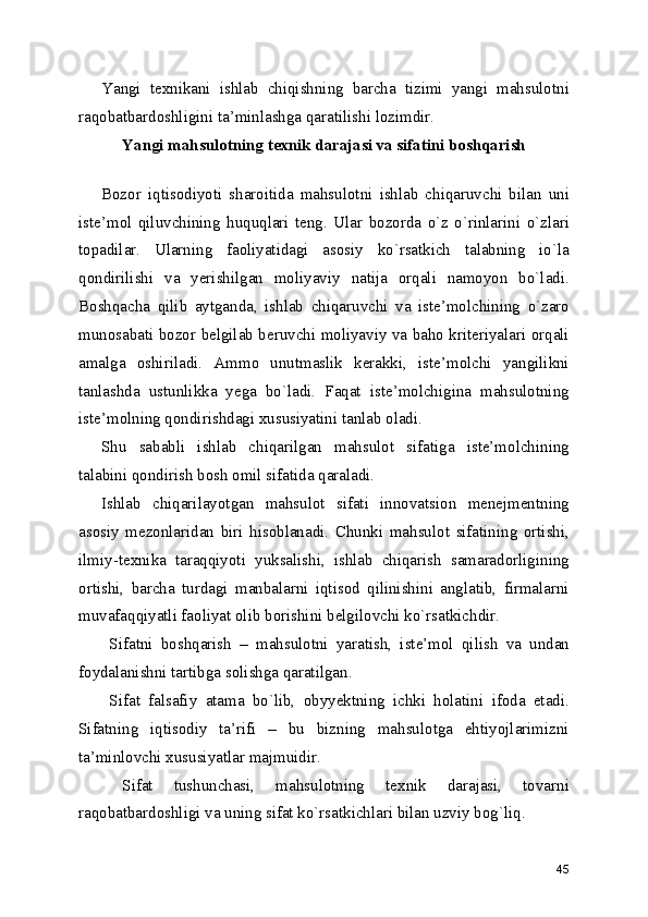 Yangi   texnikani   ishlab   chiqishning   barcha   tizimi   yangi   mahsulotni
raqobatbardoshligini ta’minlashga qaratilishi lozimdir. 
Yangi mahsulotning texnik darajasi va sifatini boshqarish
 
Bozor   iqtisodiyoti   sharoitida   mahsulotni   ishlab   chiqaruvchi   bilan   uni
iste’mol   qiluvchining   huquqlari   teng.   Ular   bozorda   o`z   o`rinlarini   o`zlari
topadilar.   Ularning   faoliyatidagi   asosiy   ko`rsatkich   talabning   io`la
qondirilishi   va   yerishilgan   moliyaviy   natija   orqali   namoyon   bo`ladi.
Boshqacha   qilib   aytganda,   ishlab   chiqaruvchi   va   iste’molchining   o`zaro
munosabati bozor belgilab beruvchi moliyaviy va baho kriteriyalari orqali
amalga   oshiriladi.   Ammo   unutmaslik   kerakki,   iste’molchi   yangilikni
tanlashda   ustunlikka   yega   bo`ladi.   Faqat   iste’molchigina   mahsulotning
iste’molning qondirishdagi xususiyatini tanlab oladi. 
Shu   sababli   ishlab   chiqarilgan   mahsulot   sifatiga   iste’molchining
talabini qondirish bosh omil sifatida qaraladi. 
Ishlab   chiqarilayotgan   mahsulot   sifati   innovatsion   menejmentning
asosiy   mezonlaridan   biri   hisoblanadi.   Chunki   mahsulot   sifatining   ortishi,
ilmiy-texnika   taraqqiyoti   yuksalishi,   ishlab   chiqarish   samaradorligining
ortishi,   barcha   turdagi   manbalarni   iqtisod   qilinishini   anglatib,   firmalarni
muvafaqqiyatli faoliyat olib borishini belgilovchi ko`rsatkichdir. 
  Sifatni   boshqarish   –   mahsulotni   yaratish,   iste’mol   qilish   va   undan
foydalanishni tartibga solishga qaratilgan. 
  Sifat   falsafiy   atama   bo`lib,   obyyektning   ichki   holatini   ifoda   etadi.
Sifatning   iqtisodiy   ta’rifi   –   bu   bizning   mahsulotga   ehtiyojlarimizni
ta’minlovchi xususiyatlar majmuidir. 
  Sifat   tushunchasi,   mahsulotning   texnik   darajasi,   tovarni
raqobatbardoshligi va uning sifat ko`rsatkichlari bilan uzviy bog`liq. 
45 