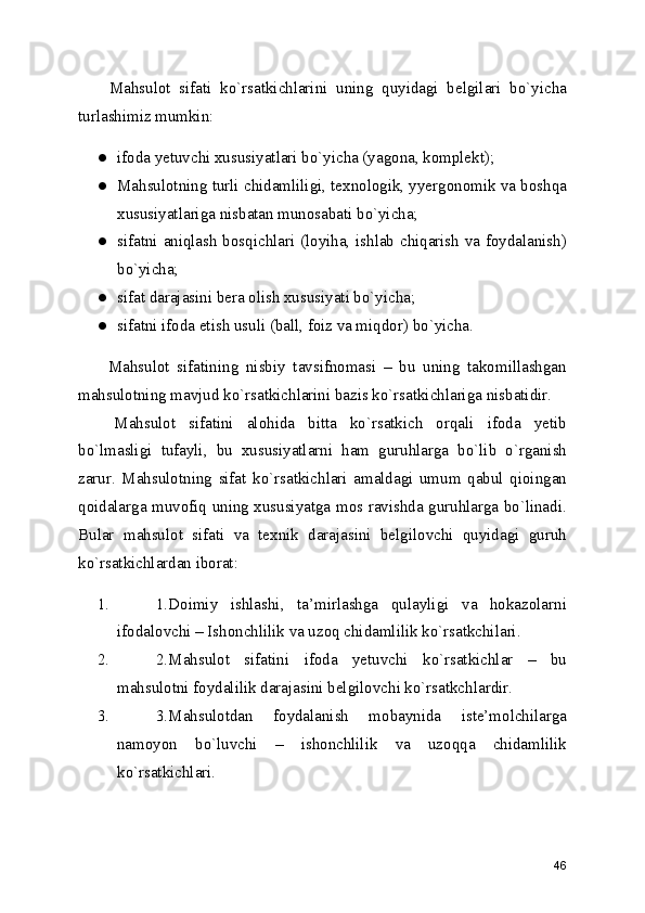   Mahsulot   sifati   ko`rsatkichlarini   uning   quyidagi   belgilari   bo`yicha
turlashimiz mumkin: 
● ifoda yetuvchi xususiyatlari bo`yicha (yagona, komplekt); 
● Mahsulotning turli chidamliligi, texnologik, yyergonomik va boshqa
xususiyatlariga nisbatan munosabati bo`yicha; 
● sifatni aniqlash bosqichlari (loyiha, ishlab chiqarish va foydalanish)
bo`yicha; 
● sifat darajasini bera olish xususiyati bo`yicha; 
● sifatni ifoda etish usuli (ball, foiz va miqdor) bo`yicha. 
  Mahsulot   sifatining   nisbiy   tavsifnomasi   –   bu   uning   takomillashgan
mahsulotning mavjud ko`rsatkichlarini bazis ko`rsatkichlariga nisbatidir. 
  Mahsulot   sifatini   alohida   bitta   ko`rsatkich   orqali   ifoda   yetib
bo`lmasligi   tufayli,   bu   xususiyatlarni   ham   guruhlarga   bo`lib   o`rganish
zarur.   Mahsulotning   sifat   ko`rsatkichlari   amaldagi   umum   qabul   qioingan
qoidalarga muvofiq uning xususiyatga mos ravishda guruhlarga bo`linadi.
Bular   mahsulot   sifati   va   texnik   darajasini   belgilovchi   quyidagi   guruh
ko`rsatkichlardan iborat: 
1. 1.Doimiy   ishlashi,   ta’mirlashga   qulayligi   va   hokazolarni
ifodalovchi – Ishonchlilik va uzoq chidamlilik ko`rsatkchilari. 
2. 2.Mahsulot   sifatini   ifoda   yetuvchi   ko`rsatkichlar   –   bu
mahsulotni foydalilik darajasini belgilovchi ko`rsatkchlardir. 
3. 3.Mahsulotdan   foydalanish   mobaynida   iste’molchilarga
namoyon   bo`luvchi   –   ishonchlilik   va   uzoqqa   chidamlilik
ko`rsatkichlari. 
46 