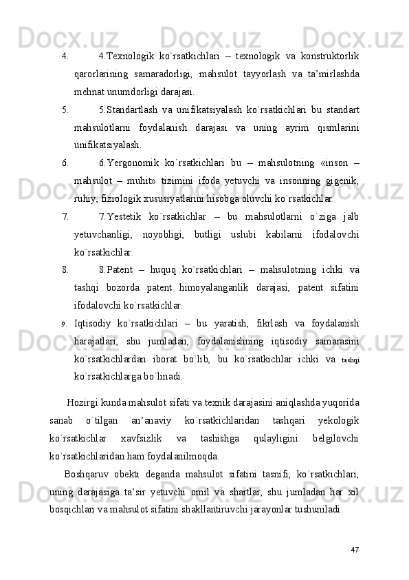4. 4.Texnologik   ko`rsatkichlari   –   texnologik   va   konstruktorlik
qarorlarining   samaradorligi,   mahsulot   tayyorlash   va   ta’mirlashda
mehnat unumdorligi darajasi. 
5. 5.Standartlash   va   unifikatsiyalash   ko`rsatkichlari   bu   standart
mahsulotlarni   foydalanish   darajasi   va   uning   ayrim   qismlarini
unifikatsiyalash. 
6. 6.Yergonomik   ko`rsatkichlari   bu   –   mahsulotning   «inson   –
mahsulot   –   muhit»   tizimini   ifoda   yetuvchi   va   insonning   gigenik,
ruhiy, fiziologik xususiyatlarini hisobga oluvchi ko`rsatkichlar. 
7. 7.Yestetik   ko`rsatkichlar   –   bu   mahsulotlarni   o`ziga   jalb
yetuvchanligi,   noyobligi,   butligi   uslubi   kabilarni   ifodalovchi
ko`rsatkichlar. 
8. 8.Patent   –   huquq   ko`rsatkichlari   –   mahsulotning   ichki   va
tashqi   bozorda   patent   himoyalanganlik   darajasi,   patent   sifatini
ifodalovchi ko`rsatkichlar. 
9. Iqtisodiy   ko`rsatkichlari   –   bu   yaratish,   fikrlash   va   foydalanish
harajatlari,   shu   jumladan,   foydalanishning   iqtisodiy   samarasini
ko`rsatkichlardan   iborat   bo`lib,   bu   ko`rsatkichlar   ichki   va   tashqi
ko`rsatkichlarga bo`linadi.  
 Hozirgi kunda mahsulot sifati va texnik darajasini aniqlashda yuqorida
sanab   o`tilgan   an’anaviy   ko`rsatkichlaridan   tashqari   yekologik
ko`rsatkichlar   xavfsizlik   va   tashishga   qulayligini   belgilovchi
ko`rsatkichlaridan ham foydalanilmoqda. 
Boshqaruv   obekti   deganda   mahsulot   sifatini   tasnifi,   ko`rsatkichlari,
uning   darajasiga   ta’sir   yetuvchi   omil   va   shartlar,   shu   jumladan   har   xil
bosqichlari va mahsulot sifatini shakllantiruvchi jarayonlar tushuniladi. 
47 