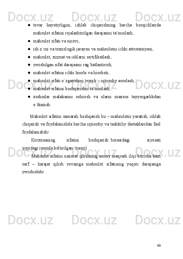 ● tovar   hayotiyligini,   ishlab   chiqarishning   barcha   bosqichlarida
mahsulot sifatini rejalashtirilgan darajasini ta’minlash; 
● mahsulot sifati va sinovi; 
● ish o`rni va texnologik jarayon va mahsulotni ichki attestatsiyasi; 
● mahsulot, xizmat va ishlarni sertifikatlash; 
● yerishilgan sifat darajasini rag`batlantirish; 
● mahsulot sifatini ichki hisobi va hisoboti; 
● mahsulot sifati o`zgarishini texnik – iqtisodiy asoslash; 
● mahsulot sifatini boshqarishni ta’minlash; 
● xodimlar   malakasini   oshirish   va   ularni   maxsus   tayyorgarlikdan
o`tkazish. 
 Mahsulot sifatini samarali boshqarish bu – mahsulotni yaratish, ishlab
chiqarish va foydalanishda barcha iqtisodiy va tashkiliy dastaklaridan faol
foydalanishdir. 
  Korxonaning  sifatini  boshqarish  borasidagi   siyosati
quyidagi rasmda keltirilgan. (rasm) 
   Mahsulot sifatini nazorat qilishning asosiy maqsadi iloji boricha kam
sarf   –   harajat   qilish   yevaziga   mahsulot   sifatining   yuqori   darajasiga
yerishishdir.  
49 