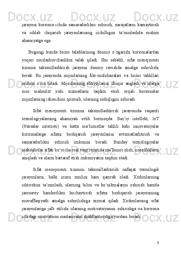jarayoni   korxona   ichida   samaradorlikni   oshirish,   xarajatlarni   kamaytirish
va   ishlab   chiqarish   jarayonlarining   izchilligini   ta’minlashda   muhim
ahamiyatga ega.
      Bugungi   kunda   bozor   talablarining   doimiy   o‘zgarishi   korxonalardan
yuqori   moslashuvchanlikni   talab   qiladi.   Shu   sababli,   sifat   menejmenti
tizimini   takomillashtirish   jarayoni   doimiy   ravishda   amalga   oshirilishi
kerak.   Bu   jarayonda   mijozlarning   fikr-mulohazalari   va   bozor   tahlillari
muhim   o‘rin   tutadi.   Mijozlarning   ehtiyojlarini   chuqur   anglash   va   ularga
mos   mahsulot   yoki   xizmatlarni   taqdim   etish   orqali   korxonalar
mijozlarning ishonchini qozonib, ularning sodiqligini oshiradi.
      Sifat   menejmenti   tizimini   takomillashtirish   jarayonida   raqamli
texnologiyalarning   ahamiyati   ortib   bormoqda.   Sun’iy   intellekt,   IoT
(Narsalar   interneti)   va   katta   ma’lumotlar   tahlili   kabi   innovatsiyalar
korxonalarga   sifatni   boshqarish   jarayonlarini   avtomatlashtirish   va
samaradorlikni   oshirish   imkonini   beradi.   Bunday   texnologiyalar
mahsulotlar sifati bo‘yicha real vaqt rejimida ma’lumot olish, nosozliklarni
aniqlash va ularni bartaraf etish imkoniyatini taqdim etadi.
      Sifat   menejmenti   tizimini   takomillashtirish   nafaqat   texnologik
jarayonlarni,   balki   inson   omilini   ham   qamrab   oladi.   Xodimlarning
ishtirokini   ta’minlash,   ularning   bilim   va   ko‘nikmalarini   oshirish   hamda
jamoaviy   hamkorlikni   kuchaytirish   sifatni   boshqarish   jarayonining
muvaffaqiyatli   amalga   oshirilishiga   xizmat   qiladi.   Xodimlarning   sifat
jarayonlariga   jalb   etilishi   ularning   motivatsiyasini   oshirishga   va   korxona
ichidagi innovatsion madaniyatni shakllantirishga yordam beradi.
5 