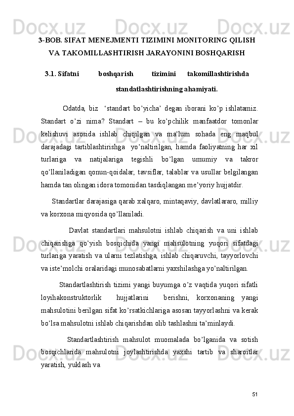 3-BOB. SIFAT MENEJMENTI TIZIMINI MONITORING QILISH
VA TAKOMILLASHTIRISH JARAYONINI BOSHQARISH
3.1. Sifatni  boshqarish  tizimini  takomillashtirishda 
standatlashtirishning ahamiyati.  
                Odatda,   biz     ‘standart   bo’yicha’   degan   iborani   ko’p   ishlatamiz.
Standart   o’zi   nima?   Standart   –   bu   ko’pchilik   manfaatdor   tomonlar
kelishuvi   asosida   ishlab   chiqilgan   va   ma’lum   sohada   eng   maqbul
darajadagi   tartiblashtirishga     yo’naltirilgan,   hamda   faoliyatning   har   xil
turlariga   va   natijalariga   tegishli   bo’lgan   umumiy   va   takror
qo’llaniladigan qonun-qoidalar, tavsiflar, talablar va usullar belgilangan
hamda tan olingan idora tomonidan tasdiqlangan me’yoriy hujjatdir.  
      Standartlar darajasiga qarab xalqaro, mintaqaviy, davlatlararo, milliy
va korxona miqyosida qo’llaniladi. 
                Davlat   standartlari   mahsulotni   ishlab   chiqarish   va   uni   ishlab
chiqarishga   qo’yish   bosqichida   yangi   mahsulotning   yuqori   sifatdagi
turlariga   yaratish   va   ularni   tezlatishga,   ishlab   chiqaruvchi,   tayyorlovchi
va iste’molchi oralaridagi munosabatlarni yaxshilashga yo’naltirilgan.  
              Standartlashtirish  tizimi  yangi  buyumga  o’z  vaqtida  yuqori  sifatli
loyihakonstruktorlik     hujjatlarini     berishni,   korxonaning   yangi
mahsulotini berilgan sifat ko’rsatkichlariga asosan tayyorlashni va kerak
bo’lsa mahsulotni ishlab chiqarishdan olib tashlashni ta’minlaydi.  
            Standartlashtirish   mahsulot   muomalada   bo’lganida   va   sotish
bosqichlarida   mahsulotni   joylashtirishda   yaxshi   tartib   va   sharoitlar
yaratish, yuklash va 
51 
