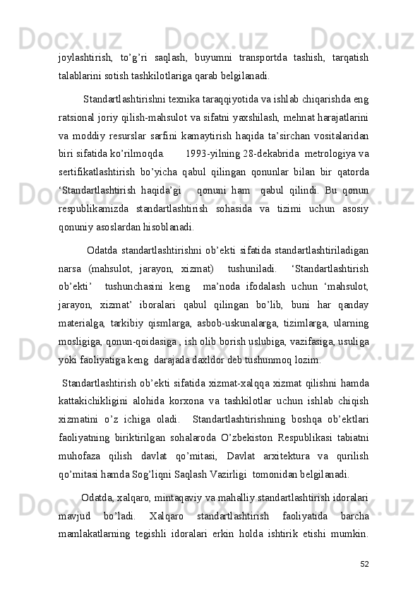 joylashtirish,   to’g’ri   saqlash,   buyumni   transportda   tashish,   tarqatish
talablarini sotish tashkilotlariga qarab belgilanadi. 
         Standartlashtirishni texnika taraqqiyotida va ishlab chiqarishda eng
ratsional joriy qilish-mahsulot va sifatni yaxshilash, mehnat harajatlarini
va   moddiy   resurslar   sarfini   kamaytirish   haqida   ta’sirchan   vositalaridan
biri sifatida ko’rilmoqda.       1993-yilning 28-dekabrida  metrologiya va
sertifikatlashtirish   bo’yicha   qabul   qilingan   qonunlar   bilan   bir   qatorda
‘Standartlashtirish   haqida’gi       qonuni   ham     qabul   qilindi.   Bu   qonun
respublikamizda   standartlashtirish   sohasida   va   tizimi   uchun   asosiy
qonuniy asoslardan hisoblanadi.  
              Odatda   standartlashtirishni   ob’ekti   sifatida   standartlashtiriladigan
narsa   (mahsulot,   jarayon,   xizmat)     tushuniladi.     ‘Standartlashtirish
ob’ekti’     tushunchasini   keng     ma’noda   ifodalash   uchun   ‘mahsulot,
jarayon,   xizmat’   iboralari   qabul   qilingan   bo’lib,   buni   har   qanday
materialga,   tarkibiy   qismlarga,   asbob-uskunalarga,   tizimlarga,   ularning
mosligiga, qonun-qoidasiga , ish olib borish uslubiga, vazifasiga, usuliga
yoki faoliyatiga keng  darajada daxldor deb tushunmoq lozim. 
  Standartlashtirish  ob’ekti  sifatida  xizmat-xalqqa  xizmat  qilishni  hamda
kattakichikligini   alohida   korxona   va   tashkilotlar   uchun   ishlab   chiqish
xizmatini   o’z   ichiga   oladi.     Standartlashtirishning   boshqa   ob’ektlari
faoliyatning   biriktirilgan   sohalaroda   O’zbekiston   Respublikasi   tabiatni
muhofaza   qilish   davlat   qo’mitasi,   Davlat   arxitektura   va   qurilish
qo’mitasi hamda Sog’liqni Saqlash Vazirligi  tomonidan belgilanadi.  
        Odatda, xalqaro, mintaqaviy va mahalliy standartlashtirish idoralari
mavjud   bo’ladi.   Xalqaro   standartlashtirish   faoliyatida   barcha
mamlakatlarning   tegishli   idoralari   erkin   holda   ishtirik   etishi   mumkin.
52 
