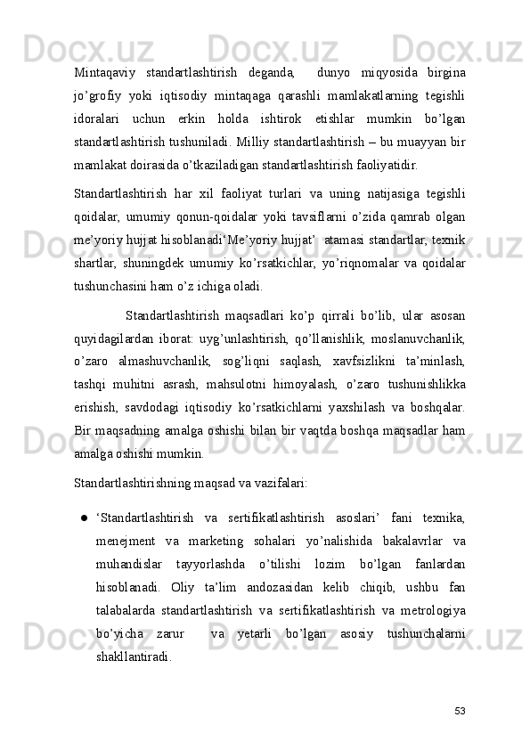 Mintaqaviy   standartlashtirish   deganda,     dunyo   miqyosida   birgina
jo’grofiy   yoki   iqtisodiy   mintaqaga   qarashli   mamlakatlarning   tegishli
idoralari   uchun   erkin   holda   ishtirok   etishlar   mumkin   bo’lgan
standartlashtirish tushuniladi. Milliy standartlashtirish – bu muayyan bir
mamlakat doirasida o’tkaziladigan standartlashtirish faoliyatidir.  
Standartlashtirish   har   xil   faoliyat   turlari   va   uning   natijasiga   tegishli
qoidalar,   umumiy   qonun-qoidalar   yoki   tavsiflarni   o’zida   qamrab   olgan
me’yoriy hujjat hisoblanadi‘Me’yoriy hujjat’  atamasi standartlar, texnik
shartlar,   shuningdek   umumiy   ko’rsatkichlar,   yo’riqnomalar   va   qoidalar
tushunchasini ham o’z ichiga oladi. 
                Standartlashtirish   maqsadlari   ko’p   qirrali   bo’lib,   ular   asosan
quyidagilardan   iborat:   uyg’unlashtirish,   qo’llanishlik,   moslanuvchanlik,
o’zaro   almashuvchanlik,   sog’liqni   saqlash,   xavfsizlikni   ta’minlash,
tashqi   muhitni   asrash,   mahsulotni   himoyalash,   o’zaro   tushunishlikka
erishish,   savdodagi   iqtisodiy   ko’rsatkichlarni   yaxshilash   va   boshqalar.
Bir maqsadning amalga oshishi bilan bir vaqtda boshqa maqsadlar ham
amalga oshishi mumkin.  
Standartlashtirishning maqsad va vazifalari: 
● ‘Standartlashtirish   va   sertifikatlashtirish   asoslari’   fani   texnika,
menejment   va   marketing   sohalari   yo’nalishida   bakalavrlar   va
muhandislar   tayyorlashda   o’tilishi   lozim   bo’lgan   fanlardan
hisoblanadi.   Oliy   ta’lim   andozasidan   kelib   chiqib,   ushbu   fan
talabalarda   standartlashtirish   va   sertifikatlashtirish   va   metrologiya
bo’yicha   zarur     va   yetarli   bo’lgan   asosiy   tushunchalarni
shakllantiradi.  
53 