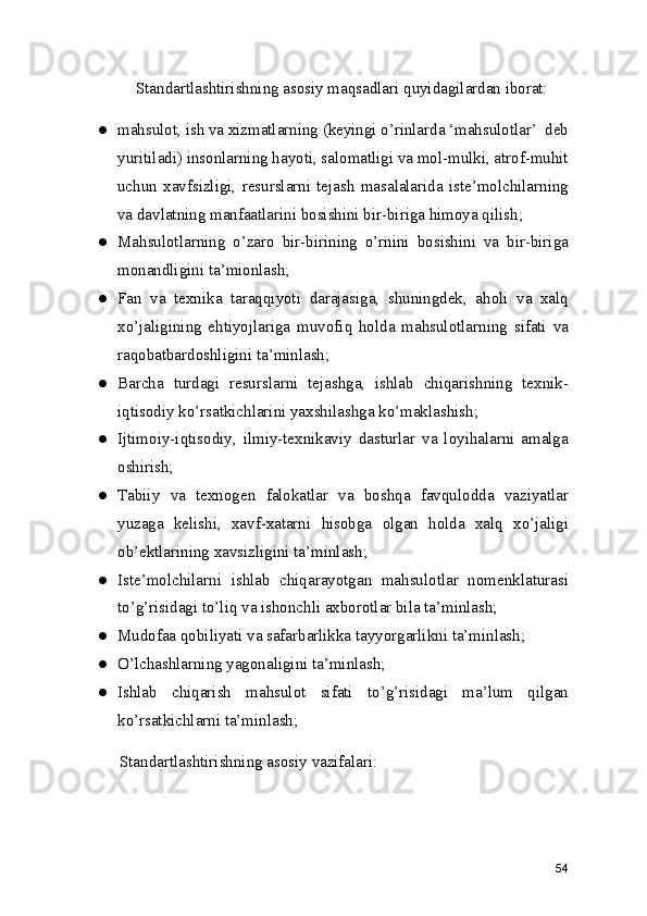     Standartlashtirishning asosiy maqsadlari quyidagilardan iborat: 
● mahsulot, ish va xizmatlarning (keyingi o’rinlarda ‘mahsulotlar’  deb
yuritiladi) insonlarning hayoti, salomatligi va mol-mulki, atrof-muhit
uchun   xavfsizligi,   resurslarni   tejash   masalalarida   iste’molchilarning
va davlatning manfaatlarini bosishini bir-biriga himoya qilish; 
● Mahsulotlarning   o’zaro   bir-birining   o’rnini   bosishini   va   bir-biriga
monandligini ta’mionlash; 
● Fan   va   texnika   taraqqiyoti   darajasiga,   shuningdek,   aholi   va   xalq
xo’jaligining   ehtiyojlariga   muvofiq   holda   mahsulotlarning   sifati   va
raqobatbardoshligini ta’minlash; 
● Barcha   turdagi   resurslarni   tejashga,   ishlab   chiqarishning   texnik-
iqtisodiy ko’rsatkichlarini yaxshilashga ko’maklashish; 
● Ijtimoiy-iqtisodiy,   ilmiy-texnikaviy   dasturlar   va   loyihalarni   amalga
oshirish;
● Tabiiy   va   texnogen   falokatlar   va   boshqa   favqulodda   vaziyatlar
yuzaga   kelishi,   xavf-xatarni   hisobga   olgan   holda   xalq   xo’jaligi
ob’ektlarining xavsizligini ta’minlash; 
● Iste’molchilarni   ishlab   chiqarayotgan   mahsulotlar   nomenklaturasi
to’g’risidagi to’liq va ishonchli axborotlar bila ta’minlash; 
● Mudofaa qobiliyati va safarbarlikka tayyorgarlikni ta’minlash; 
● O’lchashlarning yagonaligini ta’minlash; 
● Ishlab   chiqarish   mahsulot   sifati   to’g’risidagi   ma’lum   qilgan
ko’rsatkichlarni ta’minlash; 
Standartlashtirishning asosiy vazifalari: 
54 