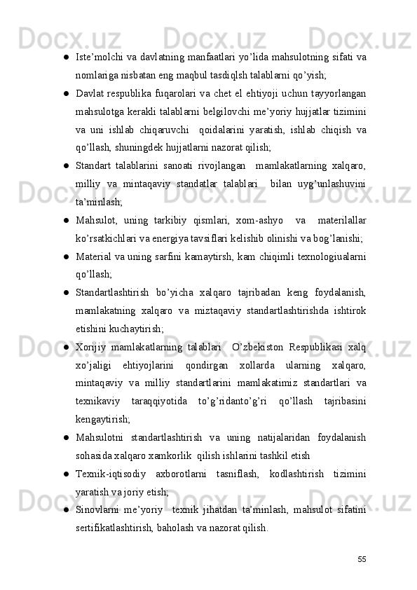 ● Iste’molchi va davlatning manfaatlari yo’lida mahsulotning sifati va
nomlariga nisbatan eng maqbul tasdiqlsh talablarni qo’yish; 
● Davlat  respublika  fuqarolari  va  chet   el  ehtiyoji  uchun  tayyorlangan
mahsulotga kerakli talablarni belgilovchi me’yoriy hujjatlar tizimini
va   uni   ishlab   chiqaruvchi     qoidalarini   yaratish,   ishlab   chiqish   va
qo’llash, shuningdek hujjatlarni nazorat qilish; 
● Standart   talablarini   sanoati   rivojlangan     mamlakatlarning   xalqaro,
milliy   va   mintaqaviy   standatlar   talablari     bilan   uyg’unlashuvini
ta’minlash; 
● Mahsulot,   uning   tarkibiy   qismlari,   xom-ashyo     va     materilallar
ko’rsatkichlari va energiya tavsiflari kelishib olinishi va bog’lanishi; 
● Material va uning sarfini kamaytirsh, kam chiqimli texnologiualarni
qo’llash; 
● Standartlashtirish   bo’yicha   xalqaro   tajribadan   keng   foydalanish,
mamlakatning   xalqaro   va   miztaqaviy   standartlashtirishda   ishtirok
etishini kuchaytirish; 
● Xorijiy   mamlakatlarning   talablari     O’zbekiston   Respublikasi   xalq
xo’jaligi   ehtiyojlarini   qondirgan   xollarda   ularning   xalqaro,
mintaqaviy   va   milliy   standartlarini   mamlakatimiz   standartlari   va
texnikaviy   taraqqiyotida   to’g’ridanto’g’ri   qo’llash   tajribasini
kengaytirish; 
● Mahsulotni   standartlashtirish   va   uning   natijalaridan   foydalanish
sohasida xalqaro xamkorlik  qilish ishlarini tashkil etish 
● Texnik-iqtisodiy   axborotlarni   tasniflash,   kodlashtirish   tizimini
yaratish va joriy etish;
● Sinovlarni   me’yoriy     texnik   jihatdan   ta’minlash,   mahsulot   sifatini
sertifikatlashtirish, baholash va nazorat qilish. 
55 