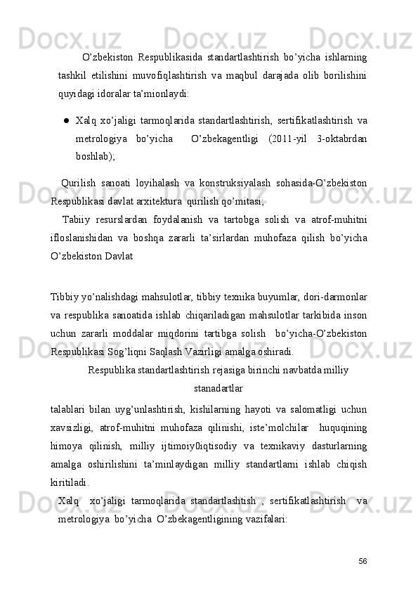           O’zbekiston   Respublikasida   standartlashtirish   bo’yicha   ishlarning
tashkil   etilishini   muvofiqlashtirish   va   maqbul   darajada   olib   borilishini
quyidagi idoralar ta’mionlaydi: 
● Xalq   xo’jaligi   tarmoqlarida   standartlashtirish,   sertifikatlashtirish   va
metrologiya   bo’yicha     O’zbekagentligi   (2011-yil   3-oktabrdan
boshlab); 
    Qurilish   sanoati   loyihalash   va   konstruksiyalash   sohasida-O’zbekiston
Respublikasi davlat arxitektura  qurilish qo’mitasi; 
    Tabiiy   resurslardan   foydalanish   va   tartobga   solish   va   atrof-muhitni
ifloslanishidan   va   boshqa   zararli   ta’sirlardan   muhofaza   qilish   bo’yicha
O’zbekiston Davlat 
Tibbiy yo’nalishdagi mahsulotlar, tibbiy texnika buyumlar, dori-darmonlar
va   respublika   sanoatida   ishlab   chiqariladigan   mahsulotlar   tarkibida   inson
uchun   zararli   moddalar   miqdorini   tartibga   solish     bo’yicha-O’zbekiston
Respublikasi Sog’liqni Saqlash Vazirligi amalga oshiradi. 
Respublika standartlashtirish rejasiga birinchi navbatda milliy
stanadartlar 
talablari   bilan   uyg’unlashtirish,   kishilarning   hayoti   va   salomatligi   uchun
xavsizligi,   atrof-muhitni   muhofaza   qilinishi,   iste’molchilar     huquqining
himoya   qilinish,   milliy   ijtimoiy0iqtisodiy   va   texnikaviy   dasturlarning
amalga   oshirilishini   ta’minlaydigan   milliy   standartlarni   ishlab   chiqish
kiritiladi. 
Xalq     xo’jaligi   tarmoqlarida   standartlashtish   ,   sertifikatlashtirish     va
metrologiya  bo’yicha  O’zbekagentligining vazifalari: 
56 