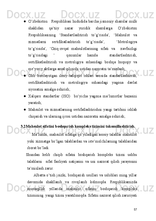 ● O’zbekiston   Respublikasi hududida barcha jismoniy shaxslar mulk
shaklidan   qa’tiiy   nazar   yuridik   shaxslarga   O’zbekiston
Respublikasining   ‘Standartlashtirish   to’g’risida’,   ‘Mahsulot   va
xizmatlarni   sertifikatlashtirish   to’g’risida’,     ‘Metrologiya
to’g’risida’,   ‘Oziq-ovqat   mahsulotlarining   sifati   va     xavfsizligi
to’g’risidagi   ’     qonumlar   hamda     standartlashtirish,
sertifikatlashtirish   va   metroligiya   sohasidagi   boshqa   huquqiy   va
me’yoriy aktlarga amal qilinishi ustidan nazoratni ta’minlash; 
● Olib   borilayotgan   ilmiy-tadqiqot   ishlari   asosida   standartlashtirish,
sertifikatlashtirish   va   metrologiya   sohasidagi   yagona   davlat
siyosatini amalga oshirish; 
● Xalqaro   standartlar   (ISO)     bo’yicha   yagona   ma’lumotlar   bazasini
yaratish; 
● Mahsulot   va   xizmatlarning   sertifatlashtirishni   yangi   tartibini   ishlab
chiqarish va ularning ijrosi ustidan nazoratni amalga oshirish; 
3.2Mahsulot sifatini boshqarish kompleks tizimini takomillashtirish. 
      Ma’lumki, mahsulot sifatiga qo’yiladigan asosiy talablar mahsulot
yoki xizmatga bo’lgan talablardan va iste’molchilarning talablaridan
iborat bo’ladi. 
Shundan   kelib   chiqib   sifatni   boshqarish   kompleks   tizimi   ushbu
talablarni     sifat   faoliyati   natijasini   va   uni   nazorat   qilish   jarayonini
ta’minlash zarur. 
           Albatta o’tish joizki, boshqarish usullari va uslublari ming yillar
davomida   shakllanib   va   rivojlanib   kelmoqda.   Respublikamizda
mustaqillik   yillarida   mahsulot   sifatini   boshqarish   kompleks
tizimining  yangi tizimi yaratilmoqda. Sifatni nazorat qilish zaruriyati
57 