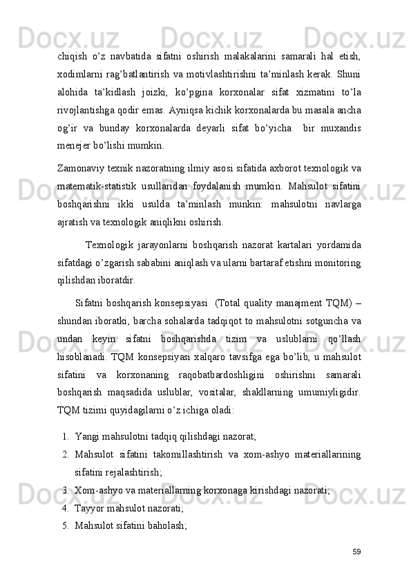 chiqish   o’z   navbatida   sifatni   oshirish   malakalarini   samarali   hal   etish,
xodimlarni rag’batlantirish  va motivlashtirishni ta’minlash  kerak.  Shuni
alohida   ta’kidlash   joizki,   ko’pgina   korxonalar   sifat   xizmatini   to’la
rivojlantishga qodir emas. Ayniqsa kichik korxonalarda bu masala ancha
og’ir   va   bunday   korxonalarda   deyarli   sifat   bo’yicha     bir   muxandis
menejer bo’lishi mumkin.
Zamonaviy texnik nazoratning ilmiy asosi sifatida axborot texnologik va
matematik-statistik   usullaridan   foydalanish   mumkin.   Mahsulot   sifatini
boshqarishni   ikki   usulda   ta’minlash   munkin:   mahsulotni   navlarga
ajratish va texnologik aniqlikni oshirish. 
            Texnologik   jarayonlarni   boshqarish   nazorat   kartalari   yordamida
sifatdagi o’zgarish sababini aniqlash va ularni bartaraf etishni monitoring
qilishdan iboratdir.  
         Sifatni boshqarish  konsepsiyasi   (Total quality manajment TQM) –
shundan iboratki, barcha sohalarda tadqiqot to mahsulotni sotguncha va
undan   keyin   sifatni   boshqarishda   tizim   va   uslublarni   qo’llash
hisoblanadi. TQM konsepsiyasi xalqaro tavsifga  ega bo’lib,  u mahsulot
sifatini   va   korxonaning   raqobatbardoshligini   oshirishni   samarali
boshqarish   maqsadida   uslublar,   vositalar,   shakllarning   umumiyligidir.
TQM tizimi quyidagilarni o’z ichiga oladi: 
1. Yangi mahsulotni tadqiq qilishdagi nazorat; 
2. Mahsulot   sifatini   takomillashtirish   va   xom-ashyo   materiallarining
sifatini rejalashtirish; 
3. Xom-ashyo va materiallarning korxonaga kirishdagi nazorati; 
4. Tayyor mahsulot nazorati; 
5. Mahsulot sifatini baholash; 
59 