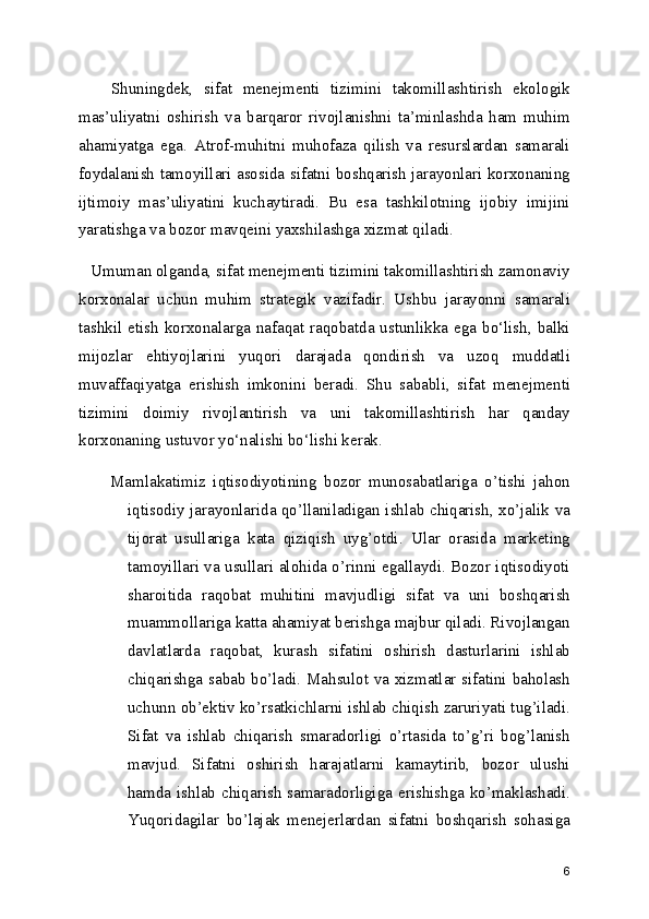 Shuningdek,   sifat   menejmenti   tizimini   takomillashtirish   ekologik
mas’uliyatni   oshirish   va   barqaror   rivojlanishni   ta’minlashda   ham   muhim
ahamiyatga   ega.   Atrof-muhitni   muhofaza   qilish   va   resurslardan   samarali
foydalanish tamoyillari asosida sifatni boshqarish jarayonlari korxonaning
ijtimoiy   mas’uliyatini   kuchaytiradi.   Bu   esa   tashkilotning   ijobiy   imijini
yaratishga va bozor mavqeini yaxshilashga xizmat qiladi.
   Umuman olganda, sifat menejmenti tizimini takomillashtirish zamonaviy
korxonalar   uchun   muhim   strategik   vazifadir.   Ushbu   jarayonni   samarali
tashkil etish korxonalarga nafaqat raqobatda ustunlikka ega bo‘lish, balki
mijozlar   ehtiyojlarini   yuqori   darajada   qondirish   va   uzoq   muddatli
muvaffaqiyatga   erishish   imkonini   beradi.   Shu   sababli,   sifat   menejmenti
tizimini   doimiy   rivojlantirish   va   uni   takomillashtirish   har   qanday
korxonaning ustuvor yo‘nalishi bo‘lishi kerak.
Mamlakatimiz   iqtisodiyotining   bozor   munosabatlariga   o’tishi   jahon
iqtisodiy jarayonlarida qo’llaniladigan ishlab chiqarish, xo’jalik va
tijorat   usullariga   kata   qiziqish   uyg’otdi.   Ular   orasida   marketing
tamoyillari va usullari alohida o’rinni egallaydi. Bozor iqtisodiyoti
sharoitida   raqobat   muhitini   mavjudligi   sifat   va   uni   boshqarish
muammollariga katta ahamiyat berishga majbur qiladi. Rivojlangan
davlatlarda   raqobat,   kurash   sifatini   oshirish   dasturlarini   ishlab
chiqarishga sabab bo’ladi. Mahsulot va xizmatlar sifatini baholash
uchunn ob’ektiv ko’rsatkichlarni ishlab chiqish zaruriyati tug’iladi.
Sifat   va   ishlab   chiqarish   smaradorligi   o’rtasida   to’g’ri   bog’lanish
mavjud.   Sifatni   oshirish   harajatlarni   kamaytirib,   bozor   ulushi
hamda ishlab chiqarish  samaradorligiga erishishga ko’maklashadi.
Yuqoridagilar   bo’lajak   menejerlardan   sifatni   boshqarish   sohasiga
6