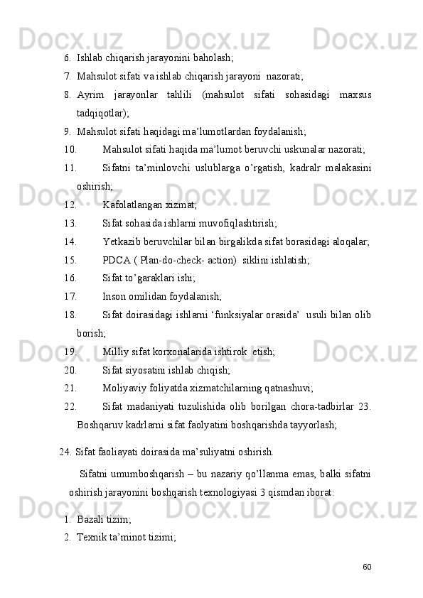 6. Ishlab chiqarish jarayonini baholash; 
7. Mahsulot sifati va ishlab chiqarish jarayoni  nazorati; 
8. Ayrim   jarayonlar   tahlili   (mahsulot   sifati   sohasidagi   maxsus
tadqiqotlar); 
9. Mahsulot sifati haqidagi ma’lumotlardan foydalanish; 
10. Mahsulot sifati haqida ma’lumot beruvchi uskunalar nazorati; 
11. Sifatni   ta’minlovchi   uslublarga   o’rgatish,   kadralr   malakasini
oshirish; 
12. Kafolatlangan xizmat; 
13. Sifat sohasida ishlarni muvofiqlashtirish; 
14. Yetkazib beruvchilar bilan birgalikda sifat borasidagi aloqalar;
15. PDCA ( Plan-do-check- action)  siklini ishlatish; 
16. Sifat to’garaklari ishi; 
17. Inson omilidan foydalanish; 
18. Sifat doirasidagi ishlarni ‘funksiyalar orasida’  usuli bilan olib
borish;
19. Milliy sifat korxonalarida ishtirok  etish; 
20. Sifat siyosatini ishlab chiqish; 
21. Moliyaviy foliyatda xizmatchilarning qatnashuvi; 
22. Sifat   madaniyati   tuzulishida   olib   borilgan   chora-tadbirlar   23.
Boshqaruv kadrlarni sifat faolyatini boshqarishda tayyorlash; 
24. Sifat faoliayati doirasida ma’suliyatni oshirish. 
     Sifatni umumboshqarish – bu nazariy qo’llanma emas, balki sifatni
oshirish jarayonini boshqarish texnologiyasi 3 qismdan iborat: 
1. Bazali tizim; 
2. Texnik ta’minot tizimi; 
60 