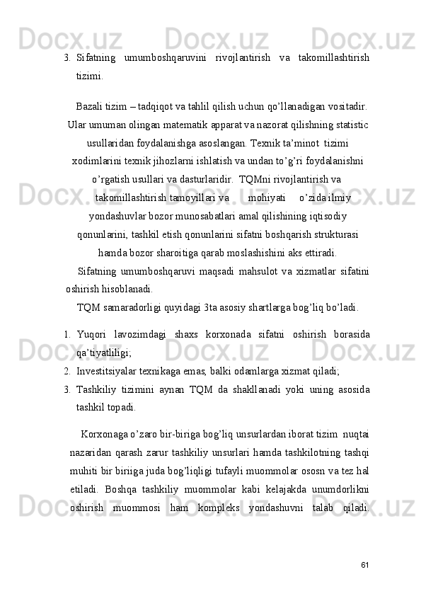 3. Sifatning   umumboshqaruvini   rivojlantirish   va   takomillashtirish
tizimi. 
Bazali tizim – tadqiqot va tahlil qilish uchun qo’llanadigan vositadir.
Ular umuman olingan matematik apparat va nazorat qilishning statistic
usullaridan foydalanishga asoslangan. Texnik ta’minot  tizimi
xodimlarini texnik jihozlarni ishlatish va undan to’g’ri foydalanishni
o’rgatish usullari va dasturlaridir.  TQMni rivojlantirish va 
takomillashtirish tamoyillari va  mohiyati  o’zida ilmiy
yondashuvlar bozor munosabatlari amal qilishining iqtisodiy
qonunlarini, tashkil etish qonunlarini sifatni boshqarish strukturasi
hamda bozor sharoitiga qarab moslashishini aks ettiradi. 
  Sifatning   umumboshqaruvi   maqsadi   mahsulot   va   xizmatlar   sifatini
oshirish hisoblanadi. 
 TQM samaradorligi quyidagi 3ta asosiy shartlarga bog’liq bo’ladi. 
1. Yuqori   lavozimdagi   shaxs   korxonada   sifatni   oshirish   borasida
qa’tiyatliligi; 
2. Investitsiyalar texnikaga emas, balki odamlarga xizmat qiladi; 
3. Tashkiliy   tizimini   aynan   TQM   da   shakllanadi   yoki   uning   asosida
tashkil topadi.  
    Korxonaga o’zaro bir-biriga bog’liq unsurlardan iborat tizim  nuqtai
nazaridan qarash  zarur  tashkiliy  unsurlari hamda  tashkilotning tashqi
muhiti bir biriiga juda bog’liqligi tufayli muommolar ososn va tez hal
etiladi.   Boshqa   tashkiliy   muommolar   kabi   kelajakda   unumdorlikni
oshirish   muommosi   ham   kompleks   yondashuvni   talab   qiladi.
61 
