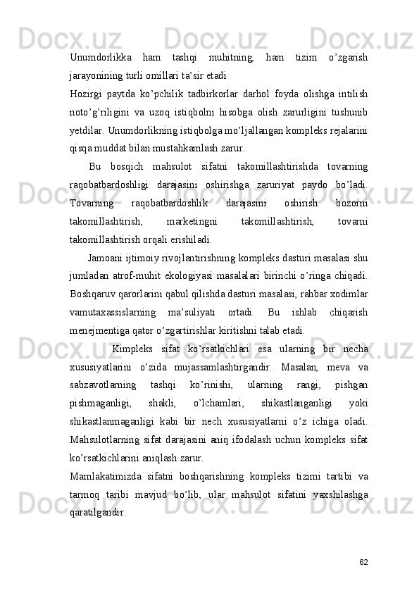 Unumdorlikka   ham   tashqi   muhitning,   ham   tizim   o’zgarish
jarayonining turli omillari ta’sir etadi
Hozirgi   paytda   ko’pchilik   tadbirkorlar   darhol   foyda   olishga   intilish
noto’g’riligini   va   uzoq   istiqbolni   hisobga   olish   zarurligini   tushunib
yetdilar. Unumdorlikning istiqbolga mo’ljallangan kompleks rejalarini
qisqa muddat bilan mustahkamlash zarur. 
    Bu   bosqich   mahsulot   sifatni   takomillashtirishda   tovarning
raqobatbardoshligi   darajasini   oshirishga   zaruriyat   paydo   bo’ladi.
Tovarning   raqobatbardoshlik   darajasini   oshirish   bozorni
takomillashtirish,   marketingni   takomillashtirish,   tovarni
takomillashtirish orqali erishiladi. 
      Jamoani ijtimoiy rivojlantirishning kompleks dasturi masalasi shu
jumladan atrof-muhit  ekologiyasi  masalalari  birinchi  o’ringa chiqadi.
Boshqaruv qarorlarini qabul qilishda dasturi masalasi, rahbar xodimlar
vamutaxassislarning   ma’suliyati   ortadi.   Bu   ishlab   chiqarish
menejmentiga qator o’zgartirishlar kiritishni talab etadi. 
          Kimpleks   sifat   ko’rsatkichlari   esa   ularning   bir   necha
xususiyatlarini   o’zida   mujassamlashtirgandir.   Masalan,   meva   va
sabzavotlarning   tashqi   ko’rinishi,   ularning   rangi,   pishgan
pishmaganligi,   shakli,   o’lchamlari,   shikastlanganligi   yoki
shikastlanmaganligi   kabi   bir   nech   xususiyatlarni   o’z   ichiga   oladi.
Mahsulotlarning   sifat   darajasini   aniq   ifodalash   uchun   kompleks   sifat
ko’rsatkichlarini aniqlash zarur.  
Mamlakatimizda   sifatni   boshqarishning   kompleks   tizimi   tartibi   va
tarmoq   taribi   mavjud   bo’lib,   ular   mahsulot   sifatini   yaxshilashga
qaratilgandir.  
62 