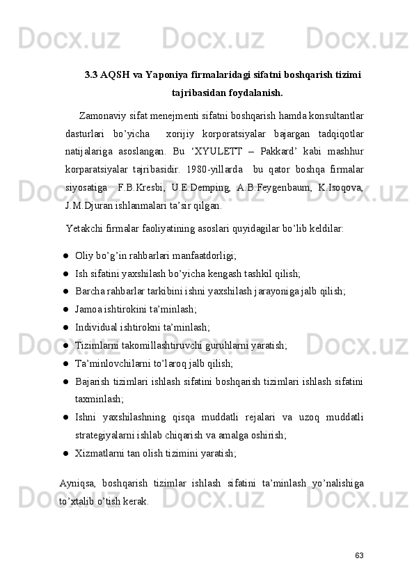 3.3 AQSH va Yaponiya firmalaridagi sifatni boshqarish tizimi
tajribasidan foydalanish. 
     Zamonaviy sifat menejmenti sifatni boshqarish hamda konsultantlar
dasturlari   bo’yicha     xorijiy   korporatsiyalar   bajargan   tadqiqotlar
natijalariga   asoslangan.   Bu   ‘XYULETT   –   Pakkard’   kabi   mashhur
korparatsiyalar   tajribasidir.   1980-yillarda     bu   qator   boshqa   firmalar
siyosatiga     F.B.Kresbi,   U.E.Demping,   A.B.Feygenbaum,   K.Isoqova,
J.M.Djuran ishlanmalari ta’sir qilgan.  
Yetakchi firmalar faoliyatining asoslari quyidagilar bo’lib keldilar: 
● Oliy bo’g’in rahbarlari manfaatdorligi; 
● Ish sifatini yaxshilash bo’yicha kengash tashkil qilish; 
● Barcha rahbarlar tarkibini ishni yaxshilash jarayoniga jalb qilish; 
● Jamoa ishtirokini ta’minlash; 
● Individual ishtirokni ta’minlash; 
● Tizimlarni takomillashtiruvchi guruhlarni yaratish; 
● Ta’minlovchilarni to’laroq jalb qilish; 
● Bajarish tizimlari ishlash sifatini boshqarish tizimlari ishlash sifatini
taxminlash; 
● Ishni   yaxshilashning   qisqa   muddatli   rejalari   va   uzoq   muddatli
strategiyalarni ishlab chiqarish va amalga oshirish; 
● Xizmatlarni tan olish tizimini yaratish; 
Ayniqsa,   boshqarish   tizimlar   ishlash   sifatini   ta’minlash   yo’nalishiga
to’xtalib o’tish kerak. 
63 