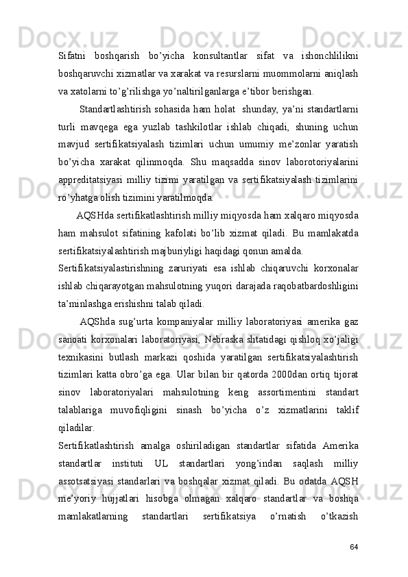 Sifatni   boshqarish   bo’yicha   konsultantlar   sifat   va   ishonchlilikni
boshqaruvchi xizmatlar va xarakat va resurslarni muommolarni aniqlash
va xatolarni to’g’rilishga yo’naltirilganlarga e’tibor berishgan.  
           Standartlashtirish sohasida ham holat   shunday, ya’ni standartlarni
turli   mavqega   ega   yuzlab   tashkilotlar   ishlab   chiqadi,   shuning   uchun
mavjud   sertifikatsiyalash   tizimlari   uchun   umumiy   me’zonlar   yaratish
bo’yicha   xarakat   qilinmoqda.   Shu   maqsadda   sinov   laborotoriyalarini
appreditatsiyasi   milliy   tizimi   yaratilgan   va   sertifikatsiyalash   tizimlarini
ro’yhatga olish tizimini yaratilmoqda. 
      AQSHda sertifikatlashtirish milliy miqyosda ham xalqaro miqyosda
ham   mahsulot   sifatining   kafolati   bo’lib   xizmat   qiladi.   Bu   mamlakatda
sertifikatsiyalashtirish majburiyligi haqidagi qonun amalda. 
Sertifikatsiyalastirishning   zaruriyati   esa   ishlab   chiqaruvchi   korxonalar
ishlab chiqarayotgan mahsulotning yuqori darajada raqobatbardoshligini
ta’minlashga erishishni talab qiladi.  
          AQShda   sug’urta   kompaniyalar   milliy   laboratoriyasi   amerika   gaz
sanoati korxonalari laboratoriyasi, Nebraska shtatidagi qishloq xo’jaligi
texnikasini   butlash   markazi   qoshida   yaratilgan   sertifikatsiyalashtirish
tizimlari  katta  obro’ga  ega.  Ular  bilan  bir  qatorda  2000dan  ortiq  tijorat
sinov   laboratoriyalari   mahsulotning   keng   assortimentini   standart
talablariga   muvofiqligini   sinash   bo’yicha   o’z   xizmatlarini   taklif
qiladilar. 
Sertifikatlashtirish   amalga   oshiriladigan   standartlar   sifatida   Amerika
standartlar   instituti   UL   standartlari   yong’indan   saqlash   milliy
assotsatsiyasi   standarlari   va   boshqalar   xizmat   qiladi.   Bu   odatda   AQSH
me’yoriy   hujjatlari   hisobga   olmagan   xalqaro   standartlar   va   boshqa
mamlakatlarning   standartlari   sertifikatsiya   o’rnatish   o’tkazish
64 
