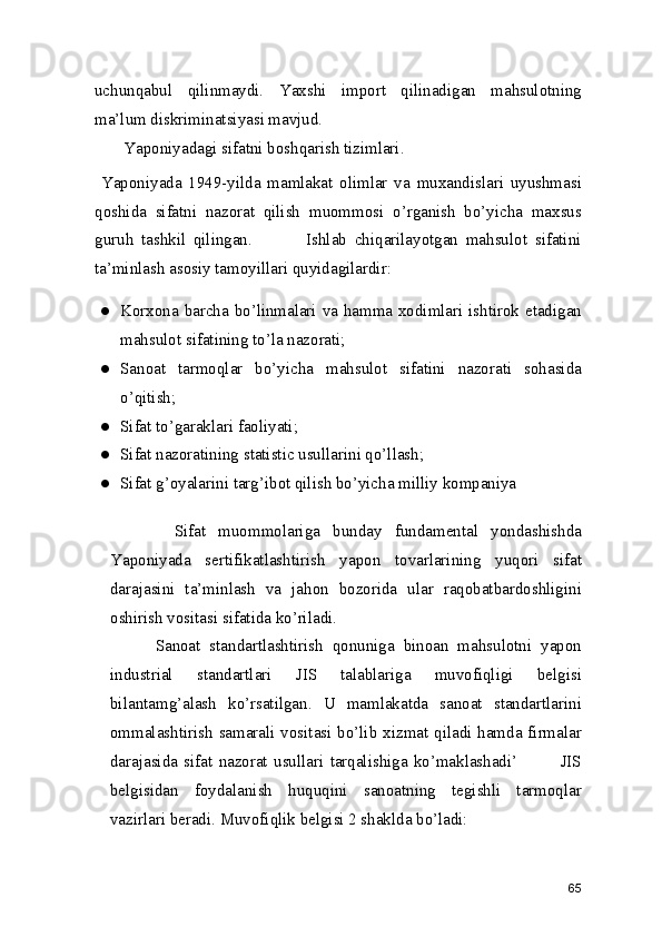 uchunqabul   qilinmaydi.   Yaxshi   import   qilinadigan   mahsulotning
ma’lum diskriminatsiyasi mavjud.  
       Yaponiyadagi sifatni boshqarish tizimlari. 
  Yaponiyada   1949-yilda   mamlakat   olimlar   va   muxandislari   uyushmasi
qoshida   sifatni   nazorat   qilish   muommosi   o’rganish   bo’yicha   maxsus
guruh   tashkil   qilingan.               Ishlab   chiqarilayotgan   mahsulot   sifatini
ta’minlash asosiy tamoyillari quyidagilardir: 
● Korxona barcha bo’linmalari va hamma xodimlari ishtirok etadigan
mahsulot sifatining to’la nazorati; 
● Sanoat   tarmoqlar   bo’yicha   mahsulot   sifatini   nazorati   sohasida
o’qitish; 
● Sifat to’garaklari faoliyati; 
● Sifat nazoratining statistic usullarini qo’llash; 
● Sifat g’oyalarini targ’ibot qilish bo’yicha milliy kompaniya 
          Sifat   muommolariga   bunday   fundamental   yondashishda
Yaponiyada   sertifikatlashtirish   yapon   tovarlarining   yuqori   sifat
darajasini   ta’minlash   va   jahon   bozorida   ular   raqobatbardoshligini
oshirish vositasi sifatida ko’riladi.  
          Sanoat   standartlashtirish   qonuniga   binoan   mahsulotni   yapon
industrial   standartlari   JIS   talablariga   muvofiqligi   belgisi
bilantamg’alash   ko’rsatilgan.   U   mamlakatda   sanoat   standartlarini
ommalashtirish  samarali vositasi bo’lib xizmat qiladi hamda firmalar
darajasida   sifat   nazorat   usullari   tarqalishiga   ko’maklashadi’               JIS
belgisidan   foydalanish   huquqini   sanoatning   tegishli   tarmoqlar
vazirlari beradi. Muvofiqlik belgisi 2 shaklda bo’ladi: 
65 