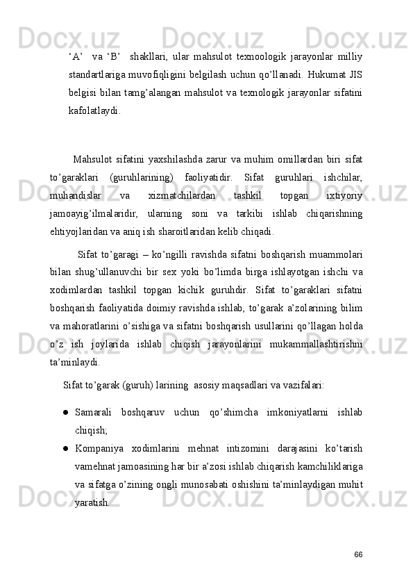 ‘A’     va   ‘B’     shakllari,   ular   mahsulot   texnoologik   jarayonlar   milliy
standartlariga muvofiqligini belgilash uchun qo’llanadi. Hukumat JIS
belgisi bilan  tamg’alangan mahsulot  va  texnologik  jarayonlar sifatini
kafolatlaydi.  
                   
            Mahsulot   sifatini   yaxshilashda   zarur   va   muhim   omillardan   biri   sifat
to’garaklari   (guruhlarining)   faoliyatidir.   Sifat   guruhlari   ishchilar,
muhandislar   va   xizmatchilardan   tashkil   topgan   ixtiyoriy
jamoayig’ilmalaridir,   ularning   soni   va   tarkibi   ishlab   chiqarishning
ehtiyojlaridan va aniq ish sharoitlaridan kelib chiqadi. 
              Sifat   to’garagi   –   ko’ngilli   ravishda   sifatni   boshqarish   muammolari
bilan   shug’ullanuvchi   bir   sex   yoki   bo’limda   birga   ishlayotgan   ishchi   va
xodimlardan   tashkil   topgan   kichik   guruhdir.   Sifat   to’garaklari   sifatni
boshqarish faoliyatida doimiy ravishda ishlab, to’garak a’zolarining bilim
va mahoratlarini o’sishiga va sifatni boshqarish usullarini qo’llagan holda
o’z   ish   joylarida   ishlab   chiqish   jarayonlarini   mukammallashtirishni
ta’minlaydi.  
     Sifat to’garak (guruh) larining  asosiy maqsadlari va vazifalari: 
● Samarali   boshqaruv   uchun   qo’shimcha   imkoniyatlarni   ishlab
chiqish; 
● Kompaniya   xodimlarini   mehnat   intizomini   darajasini   ko’tarish
vamehnat jamoasining har bir a’zosi ishlab chiqarish kamchiliklariga
va sifatga o’zining ongli munosabati oshishini ta’minlaydigan muhit
yaratish. 
66 