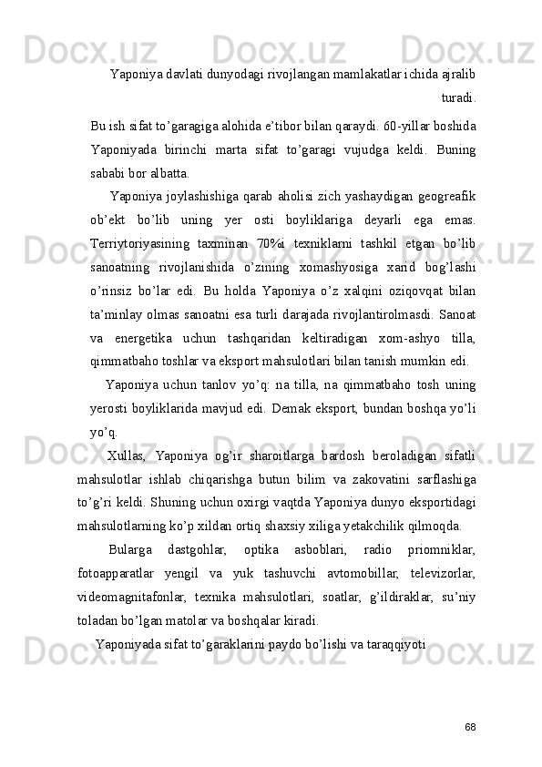     Yaponiya davlati dunyodagi rivojlangan mamlakatlar ichida ajralib
turadi. 
Bu ish sifat to’garagiga alohida e’tibor bilan qaraydi. 60-yillar boshida
Yaponiyada   birinchi   marta   sifat   to’garagi   vujudga   keldi.   Buning
sababi bor albatta. 
  Yaponiya joylashishiga qarab aholisi zich yashaydigan geogreafik
ob’ekt   bo’lib   uning   yer   osti   boyliklariga   deyarli   ega   emas.
Terriytoriyasining   taxminan   70%i   texniklarni   tashkil   etgan   bo’lib
sanoatning   rivojlanishida   o’zining   xomashyosiga   xarid   bog’lashi
o’rinsiz   bo’lar   edi.   Bu   holda   Yaponiya   o’z   xalqini   oziqovqat   bilan
ta’minlay olmas sanoatni esa turli darajada rivojlantirolmasdi. Sanoat
va   energetika   uchun   tashqaridan   keltiradigan   xom-ashyo   tilla,
qimmatbaho toshlar va eksport mahsulotlari bilan tanish mumkin edi. 
Yaponiya   uchun   tanlov   yo’q:   na   tilla,   na   qimmatbaho   tosh   uning
yerosti boyliklarida mavjud edi. Demak eksport, bundan boshqa yo’li
yo’q. 
    Xullas,   Yaponiya   og’ir   sharoitlarga   bardosh   beroladigan   sifatli
mahsulotlar   ishlab   chiqarishga   butun   bilim   va   zakovatini   sarflashiga
to’g’ri keldi. Shuning uchun oxirgi vaqtda Yaponiya dunyo eksportidagi
mahsulotlarning ko’p xildan ortiq shaxsiy xiliga yetakchilik qilmoqda.  
  Bularga   dastgohlar,   optika   asboblari,   radio   priomniklar,
fotoapparatlar   yengil   va   yuk   tashuvchi   avtomobillar,   televizorlar,
videomagnitafonlar,   texnika   mahsulotlari,   soatlar,   g’ildiraklar,   su’niy
toladan bo’lgan matolar va boshqalar kiradi.  
Yaponiyada sifat to’garaklarini paydo bo’lishi va taraqqiyoti
68 