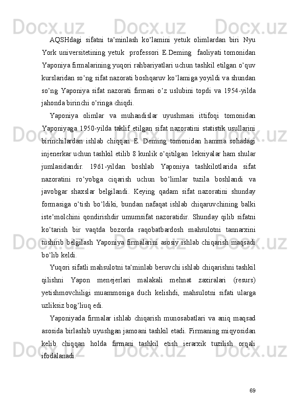 AQSHdagi   sifatni   ta’minlash   ko’lamini   yetuk   olimlardan   biri   Nyu
York   universitetining   yetuk     professori   E.Deming     faoliyati   tomonidan
Yaponiya firmalarining yuqori rahbariyatlari uchun tashkil etilgan o’quv
kurslaridan so’ng sifat nazorati boshqaruv ko’lamiga yoyildi va shundan
so’ng   Yaponiya   sifat   nazorati   firmasi   o’z   uslubini   topdi   va   1954-yilda
jahonda birinchi o’ringa chiqdi.  
Yaponiya   olimlar   va   muhandislar   uyushmasi   ittifoqi   tomonidan
Yaponiyaga   1950-yilda   taklif   etilgan   sifat   nazoratini   statistik   usullarini
birinchilardan   ishlab   chiqqan   E.   Deming   tomonidan   hamma   sohadagi
injenerkar uchun tashkil etilib 8 kunlik o’qitilgan  leksiyalar ham shular
jumlasidandir.   1961-yildan   boshlab   Yaponiya   tashkilotlarida   sifat
nazoratini   ro’yobga   ciqarish   uchun   bo’limlar   tuzila   boshlandi   va
javobgar   shaxslar   belgilandi.   Keying   qadam   sifat   nazoratini   shunday
formasiga   o’tish   bo’ldiki,   bundan   nafaqat   ishlab   chiqaruvchining   balki
iste’molchini   qondirishdir   umumsifat   nazoratidir.   Shunday   qilib   sifatni
ko’tarish   bir   vaqtda   bozorda   raqobatbardosh   mahsulotni   tannarxini
tushirib   belgilash   Yaponiya  firmalarini   asosiy  ishlab  chiqarish  maqsadi
bo’lib keldi.  
Yuqori sifatli mahsulotni ta’minlab beruvchi ishlab chiqarishni tashkil
qilishni   Yapon   menejerlari   malakali   mehnat   zaxiralari   (resurs)
yetishmovchiligi   muammosiga   duch   kelishdi,   mahsulotni   sifati   ularga
uzliksiz bog’liuq edi.  
Yaponiyada   firmalar   ishlab   chiqarish   munosabatlari   va   aniq   maqsad
asosida birlashib uyushgan jamoani tashkil etadi. Firmaning miqyosidan
kelib   chiqqan   holda   firmani   tashkil   etish   ierarxik   tuzilish   orqali
ifodalanadi.  
69 